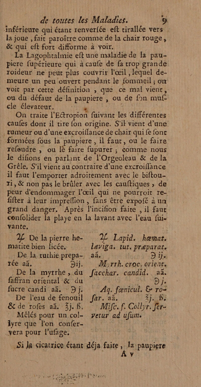 » : inférieure qui étant renver{ée eft cirallée vers la joue , fait paroître comme de la chair rouge, &amp; qui eft fort difforme à voir. La Lagophtalmie eft une maladie de la pau- picre fupérieure qui à caufe de fa trop grande roideur ne peut plus couvrir l'œil , lequel de- meure un peu ouvert pendant le fommeil ; on voit par cette définition , que ce mal vient, ou du défaut de la paupiere , ou de fon muf- cle élevareur. 2 he On traite l’Ettropion fuivant les différentes caufes dont il tire fon origine. S'il vient d’une tumeur ou d’une excroiflance de chair qui fe font formées fous la paupiere , il faut, ou le faire refeudre , ou là faire fupurer ; comme nous le difions en parlant de l’Orgeoleau &amp; de la Grêle, S'il vient au contraire d’une excroiflance 1l faut l'emporter adroitement avec le biftou- ri, &amp; non pas le brûler avec les cauftiques » de peur d'endommager l'œil qui ne pourroit re- fifter à leur impreffion , fans être expofé à un grand danger. Après l'incifion faire , il faut confolider la playe en la lavanc avec l’eau fui. vante, 2L De la pierre he- 2L Lapid. hœmar. matite bien licée, leviga. tut, preparat. De la tuthié prepa- aa, D ie réé aa, Di. Mirrk. croc. orient. De la mytrhe, du fäacchar. candid.. aä. faffran oriental &amp; du ; D je fucre candi 43. - Dj. Ag. fœnicul. &amp; ro- De l'eau de fenouil far. aa. EME &amp; de rofes a%. 3.8, Mifc.f. Collyr. fér- Mélés pour un col- yetur ad ufum. 1yre que lon confer- | _yera pour l’ufage, Si Ja siçatrice étant déja faite, la paupiere ) Â v