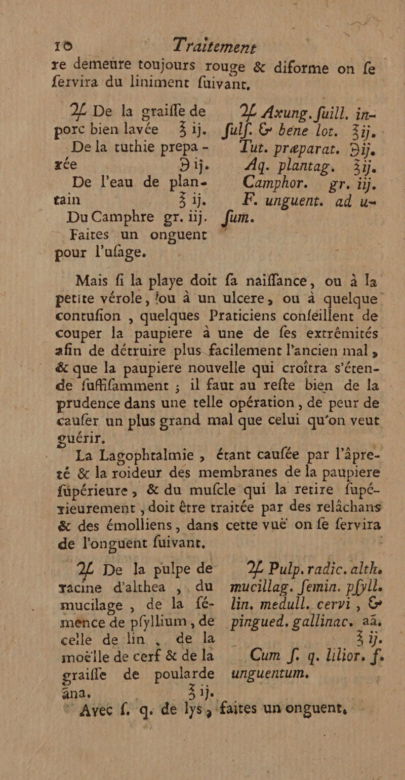 re demeure toujours rouge &amp; diforme on fe fervira du liniment fuivant, 2 De la graiflede 2L Axung. FT in= porc bien lavée 3j. fulf. &amp; bene lot. Zi. De la tuthie prepa- Tur. preparat. 55. xée D tj. Ag. plantag, 3j. De l'eau de plan- Camphor. gr. 4 tain 31. F. unguent. ad u- DuCamphre gr. ij. Jun. Faites un onguent pour l’ufage. Mais fi la playe doit fa naifflance, ou à la petite vérole, fou à un ulcere, ou à quelque’ contufion , quelques Praticiens confeillent de couper la paupiere à une de fes extrémités afin de détruire plus facilement l’ancien mal, _ &amp; que la paupiere nouvelle qui croîtra s’éten- de fufifamment ; il faut au refte bien de la prudence dans une telle opération , de peur de caufer un plus grand mal que celui qu’on veut me guérir. és La Lagophralmie , étant caufée par l’âpre- té &amp; la roideur des membranes de la paupiere füpérieure, &amp; du mufcle qui la retire fapé- rieurement , doit être traitée par des relächans &amp; des émolliens, dans cette vuë on fe fervira de l’onguent fuivant, _2L De la pulpe de 2£ Pulp. radic.alth. gacine d’alchea , du mucillag. femin. pfyll. mucilage , de la fé- Jin. medull. cervi, € ménce de p{yllium, dé pingued. gallinac. aä, celle de lin , de la A, moëlle de cerf &amp; de la Cum J. q. Llor, f. graifle de poularde unguentum. ana: EP SA ” Avec f. q. de lys, faites un onguent,