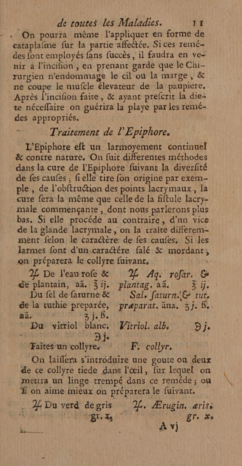 - ,: On pourra mème l'appliquer en forme de cataplafme fur la partie affectée. Sices remé- des font employés fans fuccès , il faudra en ve- nir à l'incifion , en prenant garde que le Chi- rurgien n’endommage le cil ou la marge, &amp; ne coupe le mufcle élevareur de la paupiere. Après l’incifion faire, &amp; ayant prelcrir la die+ te néceflaire on guérira la playe par les remé- des appropriés. Traitement de l’Epiphore. L’Epiphore eft un larmoyement continuel &amp; contre nature. On fuit differentes méthodes dans la cure de l'Epiphore fuivant la diverfité de fes caufes ; fielle tire fon origine par exem- ple , de l’obftruction des points lacrymaux, la cure fera la même que celle de la fiftule lacry- male commençante , dont nous parlerons plus bas. Si elle procéde au contraire, d’un vice de [a glande lacrymale, on la craite differem- ment felon le caractère de fes caufes, Si les larmes font d'un.carattére falé &amp; mordant, on préparera le collyre fuivanc, Apte 2L De Feaurofe &amp; L Ag. rofar. &amp; de plantain, 4. 3ij. plantag. a. à ie Du fel de farurne&amp; Sal. faturn'E rut, de la cuchie preparée, præparat. äna. 3j. {.. aa. | 3348. Du vitriol blancs Wirriol. alb, Dj. Faites-un nee °F collyr. _ On laiflera s’introduire une goute ou deux de ce collyre tiede dans l'œil, fur lequel on mettra un linge trempé dans ce reméde; ou £ on aime mieux on préparera le fuivant, : 2L Du verd degris 2L. Ærugin. ærise TS OUEE Tr. #a FAO e ait À v)