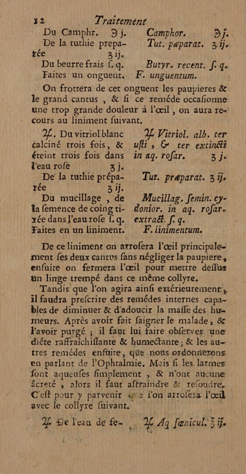 Du Camphr. Dj. Camphor. CY£ De la tuchie prepa- Tut. peparat. 3. trée 3 lj. Du beurre frais f. q. Butyr. recent, [. q. Faites un onguent. Æ. unguentum. On frottera de cet onguent les paupieres &amp; le grand cantus , &amp; fi ce reméde occafionne une trop grande douleur à l'œil , on aura re- cours au liniment fuivant, 2L. Duvitriolblanc 2£ Witriol. alb. ter calciné trois fois, &amp; ufli, © ter extinéti éteint trois fois dans in ag. rofar. 3 je l'eau rofe Ah: | De la tuthie prépa- Tut. preparat. 3 ÿ. rée NOÉ A À a Du mucillage , de Mucillag. femin. ey- la femence de coingti- donior. in aq. rofare xée dans l’eau rofe f.q. extra. [. q. Faites en un liniment. Æ. linimentum. De ce liniment on arrofera l'œil principale ment fes deux cantvs fans négliger la paupiere, enfuire on fermera l’œil pour mettre deflus ün linge trempé dans ce même collyre. Tandis que l’on agira ainfi extérieurement, il faudra prefcrire des remédes internes capa- bles de diminuer &amp; d'adoucir la mafle des hu meurs. Après avoir fait faigrer le malade, &amp; Favoir purgé ; il faut lui faire obferver une diéte raffraîchiflante &amp; humectante ; &amp; les au tres remédes enfüire, gäe nous ordonnerens: en parlant de lOphtalmie, Mais fi les. larmes font aqueufes fimplement , &amp; n’ont aucune âcreté , alors il faut afèraindre &amp; refoudre. C'eff pour y parvenir &amp;x2 lon arrofeta l'œil avec le collyre fuivant. |