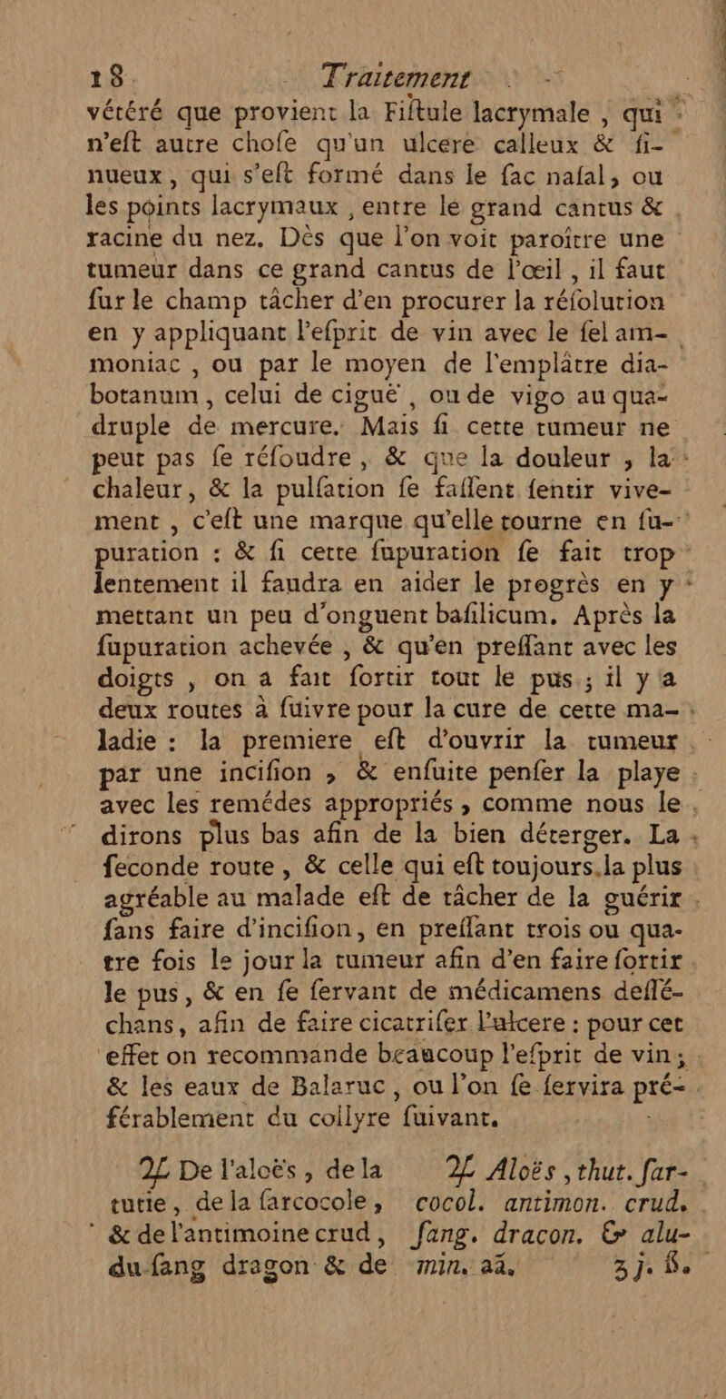 &lt; nueux, qui s’eft formé dans le fac nafal, ou racine du nez. Dès que l’on voit paroîrre une tumeur dans ce grand cantus de l'œil , il faut moniac , ou par le moyen de l'emplatre dia- botanum , celui de ciguë , ou de vigo au qua- puration : &amp; fi cette fupuration fe fait trop mettant un peu d’onguent bafilicum. Après la fupuration achevée , &amp; qu’en preffant avec les doigts , on a fait fortir tout le pus; il y'a + fans faire d’incifion, en preflant trois ou qua- tre fois le jour la tumeur afin d’en faire fortir le pus, &amp; en fe fervant de médicamens deflé- chans, afin de faire cicatrifer l’ulcere : pour cet ‘effet on recommande beaucoup l'efprit de vin; férablement du collyre fuivant. 2£L De l'alcës, dela 2L Aloës ,thut. far- &amp; del'antimoinecrud, fang. dracon. &amp; alu- à on ER mt ET