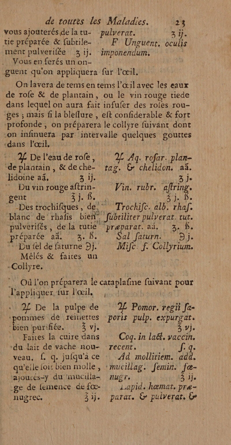 vous ajouterés delatu- pulverat. 3 if. tie préparée &amp; fubrile- : F° Unguent, oculis ment pulverifée 3 ij. imponendum, Vous en ferés un on- guent qu'on appliquera fur l'œil, On lavera de tems en tems l'œil avec les eaux de rofe &amp; de plantain, ou le vin rouge riede dans lequel on aura fait infufer des roles rou- ges ; mais fi la bleflure , elt confiderable &amp; fort profonde, on préparera le collyre fuivant dont -on infinuera par intervalle quelques gouttes “dans l'œil, 2% De l'eaude rofe, 2£ Ag. rofar. plan- “de plaatain, &amp; de che tag. &amp; chelidon. 23. Jidoine a4, 3 ij. APE NPPRRE NET Duvinrougeaftrin- Win. rubr. afrng ent 3j. É. à Je -Des trochifques, de Trochifc. alë. LE blanc de rhafis bien fubriliter pulverat. tut. pulverifés, de la tutie ‘preparat. aä, 3. f. préparée ddr D Be De Sal faturn. Dj. Du {el de faturne Dj. Mifc. f. Collyrium. Mélés &amp; faires un -Collyre. Où l’on préparera pe cataplafr ne faivant pour Pappliquer fur l'œil, : 2£ De la pulpe de 2L Pomor. pa Ja «‘pomimes de reinettes poris pulp. expurgat. “bien purifiée. 3 vi. Aile: + Fanes la cuire dans Cog. in lai, vaccin. ‘du laic de vache nou- recent, J. q. veau. f. q. jufqu'âce : Ad mollitiem. ‘add. qu'’eile foi: bien molle, ‘mucillag. femin. fœe- ajoucés=y du imucilia- nugr, 3 ije ge de femence de ce 1.apid. h@mat. pre- nugrec. 3j. parar. @ pulverar. €