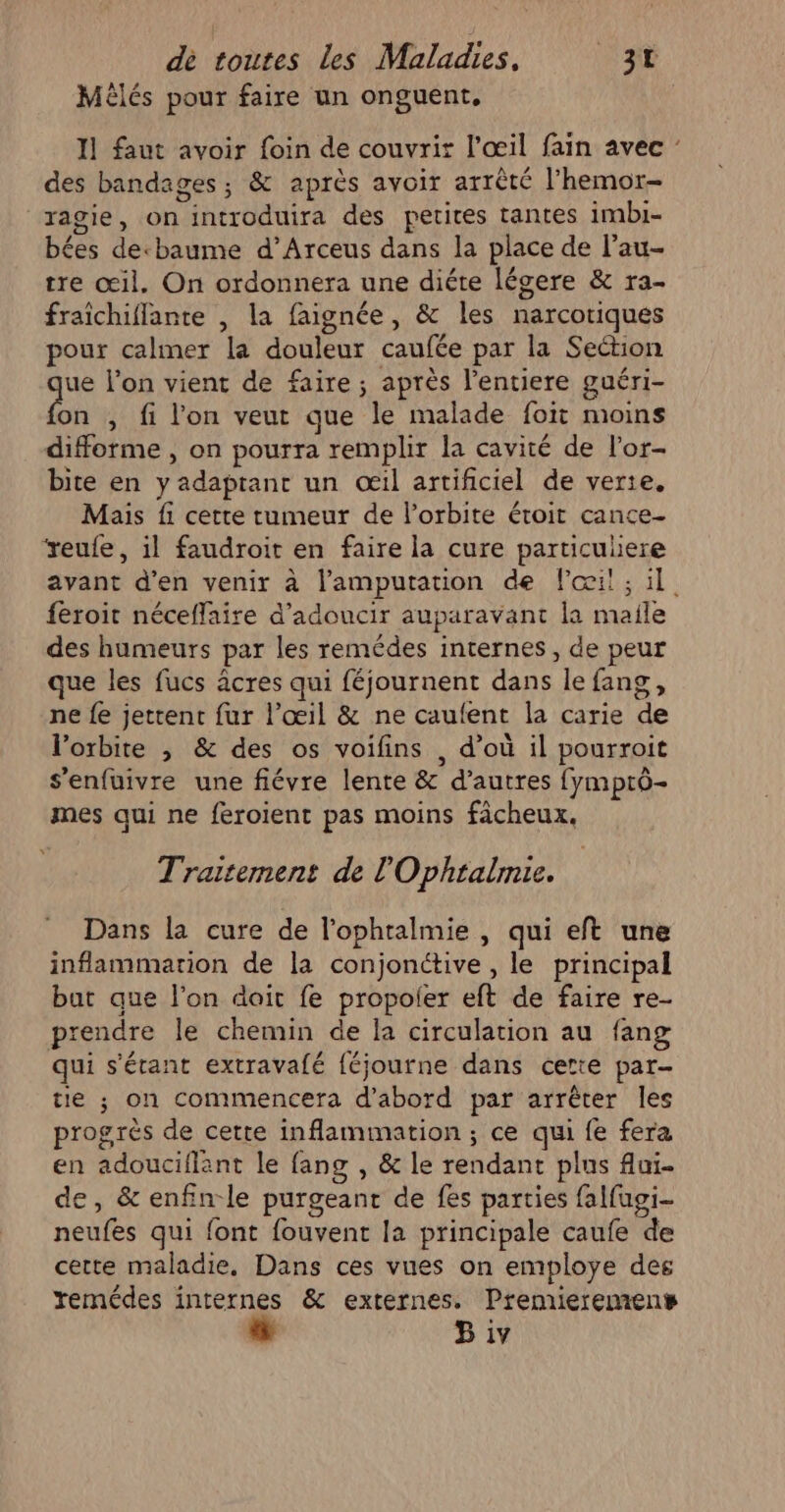 Mèêlés pour faire un onguent, 11 faut avoir foin de couvrir l'œil fain avec : des bandages ; &amp; après avoir arrêté l'hemor- ragie, on introduira des petites tantes imbi- bées decbaume d’Arceus dans la place de l’au- tre œil. On ordonnera une diéte légere &amp; ra- fraïchiflante , la faignée, &amp; les narcotiques pour calmer la douleur caufée par la Section ue l’on vient de faire; après l’entiere guéri- ba , fi l'on veut que le malade foit moins difforme , on pourra remplir la cavité de l’or- bite en y adaptant un œil artificiel de verte. Mais fi cette tumeur de l'orbite étroit cance- ‘reufe, il faudroit en faire la cure particuliere avant d'en venir à l’'amputation de l'œil; il feroit néceflaire d’adoucir auparavant la maile des humeurs par les remédes internes, de peur que les fucs âcres qui féjournent dans le fang, ne fe jettent fur l’œil &amp; ne caufent la carie de l’orbite ; &amp; des os voifins , d’où il pourroit s’enfüuivre une fiévre lente &amp; d’autres fymprô- mes qui ne feroient pas moins fâcheux. Traitement de l'Ophralmie. Dans la cure de l'ophtalmie , qui eft une inflammarion de la conjonctive , le principal but que l’on doit fe propoler eft de faire re- prendre le chemin de Îa circulation au fang qui s'étant extravafé {éjourne dans certe par- tie ; on commencera d’abord par arrêter les progrès de cette inflammation ; ce qui fe fera en adouciflant le fang , &amp; le rendant plus fui. e, &amp; enfin-le purgeant de fes parties falfugi- neufes qui font fouvent la principale caufe de cette maladie, Dans ces vues on emploÿye des remédes internes &amp; externes. Premieremens B iv