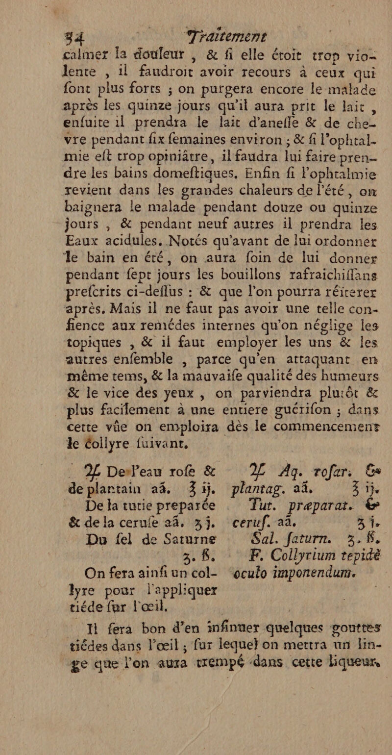 calmer fa douleur , &amp; fi elle éroit trop vio- lente , 1l faudroit avoir recours à ceux qui font plus forts ; on putgera encore le malade après les quinze jours qu'il aura prit le lait, enfuite 1l prendra le lait d’anefle &amp; de che- vre pendant fix femaines environ ; &amp; fi l’ophtal- mie eft crop opiniâtre, il faudra lui faire pren dre les bains domeftiques, Enfin fi Fophralmie revient dans les grandes chaleurs de l'été, om baignera le malade pendant douze ou quinze jours , &amp; pendant neuf autres il prendra les Eaux acidules, Notés qu'avant de lui ordonner ‘le bain en été, on aura foin de lui donner pendant fept jours les bouillons rafraichifians prefcrits ci-deflus : &amp; que l’on pourra réiterer après. Mais il ne faut pas avoir une telle con- fience aux remédes internes qu'on néglige les topiques , &amp; il faut employer les uns &amp; les autres enfemble , parce qu'en attaquant en même tems, &amp; la mauvaife qualité des humeurs &amp; le vice des yeux , on parviendra pluiët &amp; plus facilement à une entiere guérifon ; dans cette vüe on emploira dès le commencement ke Collyre fuivantr, _ 2L Deweau rofe &amp; 2 Ag. rofar: &amp; deplartain a4, %5j. planrag. aä, 2 _ Dela turie preparée Tut. preparat. &amp; &amp; dela ceruie 24, 3j. ceruf. aa. A1. Do fel de Saturne Sal. faturn. 3.K, 3. 8. EF. Collyrium tepidè On fera ainfi un col- ‘oculo imponendum. lyre pour l'appliquer tiéde far l'œil. ( Il fera bon d’en infinuer quelques gouttes tiédes dans l'œil ; fur leque} on mettra un lin- ge que l’on aura trempé dans certe liqueur,