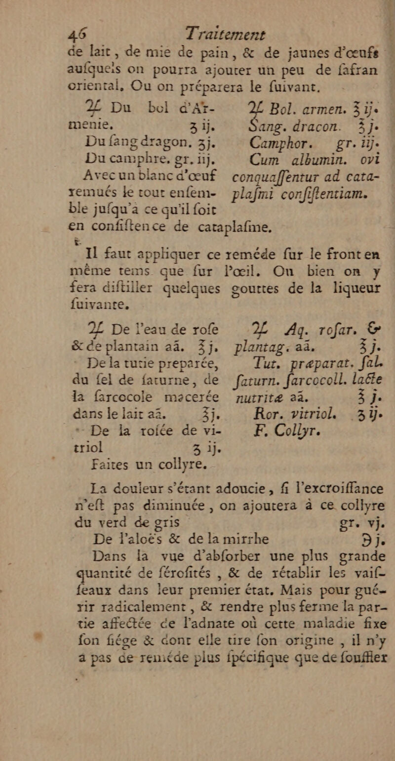 de lait , de mie de pain, &amp; de jaunes d'œufs aufqueis on pourra ajouter un peu de fafran oriental, Ou on préparera le fuivant. 2£ Du bel d’Af- 2£ Bol. armen. 3 ij. menie, 3 ij. Sang. dracon. 3j: Du fang dragon. 3j. Camphor. gr.iy. Du camphre, er. ñj. Cum albumin. ovi Avecunblancd'œuf conquaffentur ad cata- xemués Le tout enfem- plafmi confiffentiam. ble jufqu’a ce qu'il foit en confiftence de cataplafme. &amp;. Il faut appliquer ce reméde fur le fronten même tems que fur Pœil. On bien on y fera diftiller quelques gouttes de la liqueur fuivante. 2£ De l’eau de rofe 2 Ag. rofar. &amp; &amp; de plantain a4. 3j, De la tuuie preparée, du fel de farurne, de la farcocole macerée plantag: a. 3 j. Tut, præparat. fal. feturn. farcocoll. laëte nutritæ 22. j 3 j. dans le Jair 2. 3j, De la roite de vi- triol 3 ij. Faies un collyre. Ror. vitriol 3e F. Colbyr. La douleur s'étant adoucie, fi l’excroifflance n'eft pas diminuée, on ajoutera à ce collyre du verd de gris STe Vje De l’aloës &amp; de la mirrhe Dj. Dans la vue d’abforber une plus grande quantité de férofités , &amp; de rétablir les vaif- feaux dans leur premier état, Mais pour gué- rir radicalement , &amp; rendre plus ferme la par- tie affeée ce l'adnate où cette maladie fixe fon fiége &amp; cont elle tire fon origine , il n’y a pas de reniéde plus fpécifique que de fouffier