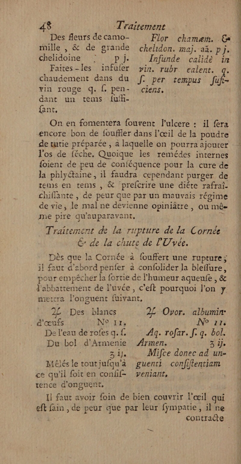 Des fleurs de camo- Flor chamaæem. Es mille , &amp; de grande chelidon. maj. aa. pj. chelidoine © pl}. Infunde calidè in Faites-les ïinfuler pin. rubr. ealent. q. chaudement dans du Jf per tempus fuf- vin rouge q. f. pen- ciens. dant un tems f{uin- {ant, On en fomentera fouvent l’ulcere : il fra encore bon de fouffler dans l’œil de la poudte de tutie préparée , à laquelle on pourra ajouter l'os de {éche. Quoique les remédes internes {oient de peu de confégquence pour la cure de la phlyétaine, il faudra cependant purger de tems en tems , &amp; prefcrire une diéte rafrai- chiffante, de peur que par un mauvais régime de vie, le mal ne devienne opiniâtre, ou mé me pire qu'auparavant, œ Traitement de la ripture de la Cornée € de la chute de l'Uvée. Dès que la Cornée à {ouffert une rupture; il faut d’abord penfer à confolider la bleffure, pour empêcher la fortie de l'humeur aqueufe , &amp; J'abbatrement de luvée, c’eft pourquoi l'on y metcra l’onguent fuivant, 2L Des blancs 22 Ovor. albumin: . d'œufs N° 17, NP En De l'eau de rofes q.f. Ægq. rofar. [. q. bol. Du bol d’Armenie ‘iNET 3 Îje Zi Mifce donec ad un- Mélésle toutiufqu'à guenti confiftentiam ce qu'il foit en confif- vemiant, | tence d'onguent, {1 faut avoir foin de bien couvrir l'œil qui eft fain , de peur que par leur fympatie, il ne à: