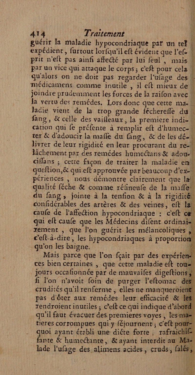 guérir la maladie hypocondriaque par un tel expédient, furtour lorfqu’il eft évident que l’efe prit n’eft pas ainfi affecté par lui feul , mais par un vice qui attaque le corps; c'eft pour cela médicamens comme inutile , il eft mieux de ARRET Jadié vient de la trop grande fécherefle du ter &amp; d'adoucir la maffe du (ang, &amp; de les dé. livrer de leur rigidité en leur procurant du ren lâchement par des remédes humectans &amp; adoue + queftion,&amp; qui eft approuvée par beaucoup d’ex- périences , nous démontre clairement que lan qualité féche &amp; comme rélineufe de la mafle” du fang , jointe à la tenfion &amp; à la rigidité, confidérables des artères &amp; des veines, eft I là caufe de l'affection hypocondriaque : c'eft ce, qui eft caufe que les Médecins difent ordinais, xement , que l’on guérit les mélancoliques K | c'eft-à-dire, les hypocondriaques à proportion qu'on les baigne, E Mais parce que l'on fçait par des expérien ces bien certaines , que cette maladie eft tous. jours occafionnée par de mauvaifes digeftionss fi l'on n’avoit foin de purger l'eftomac des crudités qu'il renferme , elles ne manqueroient, pas d'ôter aux remcdes leur efficaciré &amp; les rendroient inutiles ; c’eft ce qui indique d’abord qu'il faut évacuer des premieres voyes, les mas tieres corrompues qui y féjournent ; c'eft pours, quoi ayant établi une diéte forte, rafraichi® fante &amp; humectante, &amp; ayant interdit au Ma- lade l'ufage des alimens acides, cruds, falés} RP