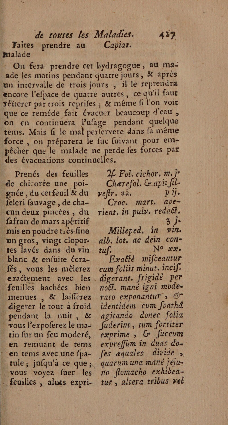 Faites prendre au malade 477 Capiar. Prenés des feuilles de chicorée une poi- gnée , du cerfeuil &amp; du {eleri fauvage , de cha- cun deux pincées , du fafran de mars apéritif mis en poudre t.ëés-fine un gros, vingt clopor- tes lavés dans du vin blanc &amp; enfuite écra- fés, vous les mêlerez exactement avec les feuilles hachées bien menues , &amp; laiflerez digerer le tout a froid … pendant la nuit, &amp; . vous l’expoferez le ma- tin fur un feu moderé, en remuant de tems en tems avec une fpa- tule ; jufqu’à ce que; vous voyez fuer les … feuilles , alors expri- 2L Fol. cichor. m.j Chærefol. &amp; api Jil- veffr. aa. D'if. Croc. mart. ape- rient, in puly. redaét. SU Milleped. in vin. alb. lot, ac dein con- Halte N° xx, Exaëtè mifceantur cum foliis minut. incif. noël. mané igni mode“ rato exponuntuT &gt; € identidem cum fpath&amp; agitando donec folia fuderint, tum fortiter exprime ; ©&amp; Juccum expreffum in duas do fes æquales divide , quarum una MANÉ jeju» no ffomacho exhibea- tur , altera tribus vel