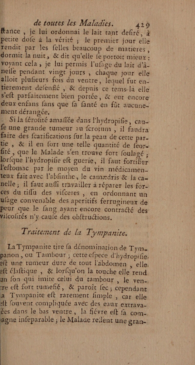 face , je lui ordonnai le lait tant defiré, à petite dofe à la vérité ; le premier jour elle rendit par les felles beaucoup de matieres, dormit la nuit, &amp; dit qu'elle fe portoit mieux : voyant cela, je lui permis l'ufige du lait d’à- nelle pendant vingt jours, chaque jour elle alloit plufeurs fois du ventre, lequel fur en- tierement defenflé | &amp; depnis ce tems-là elle s’eft parfaitement bien portée, &amp; eut encore deux enfans fans que fa fanté en fût aucune- ment dérangée, | $1 la férofité amafñlée dans l'hydropifie, cau- fe une grande tumeur au {crorum , il faudra faire des fcarifications fur la peau de cette par- üe , &amp; il en fort une telle quantité de fear- fité , que le Malade s'en trouve fort foulagé ; lorfque l’hydropifie eft guerie, il faut fortifier l'eftomac par le moyen du vin médicamen- teux fair avec l’abfinthe, le camædris &amp; la ca nelle ; il faut aufli travailler à réparer les for ces du tiflu des vifceres , en ordonnant un uläge convenable des aperitifs ferrugineux de peur que le fang ayant encore contracté des vilcofirés n’y caule des obftructions. | LA Traitement de la Tympanitre. La Tympanite tire fa dénomination de Tym. panon, où Tambour ; cette efpece d'hydropifie ft une tumeur dure de tout l'abdomen , elle, eft élaftique , &amp; lorfqu'on la touche elle rend un fon qui imite celui du tambour , le ven, re elt fort rumieñé,, &amp; paroît {ec ; cependant a Tympanite eft rarement fimple , car elle ME fouvent compliquéé avéc des eaux extrava- Ées dans le bas ventre, la fiévre eft à com. agne infeparable ; le Malade reilent une gran-