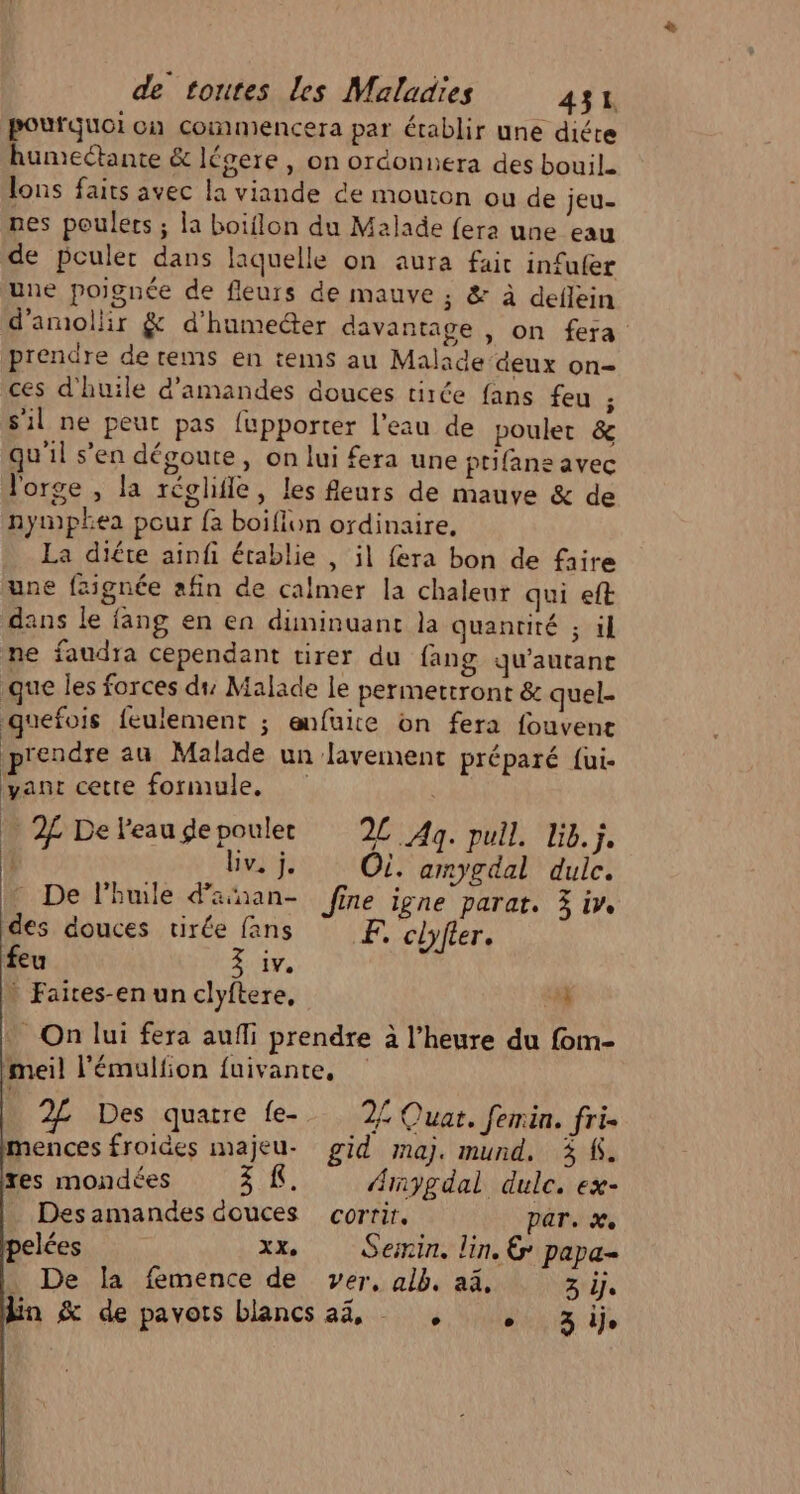 pourquoi on commencera par établir une diéte humectante &amp; légere , on ordonnera des bouil. lons faits avec la viande €e mouton ou de jeu- nes poulets ; la boiflon du Malade fera une eau de pculer dans laquelle on aura fair infufer une poignée de fleurs de mauve ; &amp; à deflein d’amollir &amp; d'humecter davantage , on fera prendre de tems en tems au Malade deux on= ces d'huile d'amandes douces tirée fans feu ; s'il ne peut pas fupporter l'eau de poulet &amp; qu'il s’en dégoute, on lui fera une prifane avec l'orge , la réghile, les fleurs de mauve &amp; de nymphea pour {a boifiun ordinaire, La diéte ainfi établie , il fera bon de faire une fzignée afin de calmer la chaleur qui eft dans le fang en en diminuant la quantité ; 1l ne faudra cependant tirer du fang qu'autane que les forces du Malade le permettront &amp; quel. quefois feulement ; enfuite on fera fouvent rendre au Malade un lavement préparé fui- yant cette formule, { | | _ 2 Deleaugepoulec 2 Ag. pull. lib. ji. | Bv. j. OÙ. amygdal duic. - De l'huile d’aan- Jine ligne parat. 3 iv. des douces tirée fans F, clyfter. feu 3 iv. * Faites-en un clyftere, 44 _ On lui fera aufli prendre à l'heure du fom- imeil l’émulfion fuivante, Des quatre {e- 2{ Quat. femin. fri. mences froides majeu- gid maj. mund, 3 À. tes mondées EN LR “nygdal dulc. ex- Desamandes douces corrir. par. x. elées xx, Sein. lin, &amp; papa- . De la femence de ver, alb. aa, 3 if En &amp; de pavots blancs 44, , , 3ij,