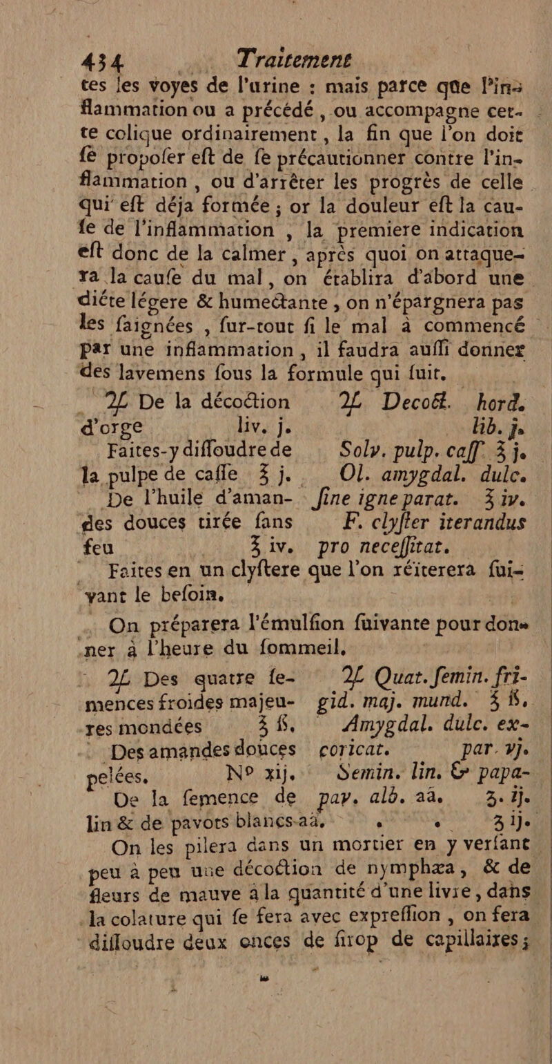 ces les voyes de l’urine : mais parce que lin flammation ou a précédé, ou accompagne cer- te colique ordinairement , la fin que l’on doit fe propoler eft de fe précautionner contre l’in- flammation , ou d'arrêter les progrès de celle qui eft déja formée ; or la douleur eft la cau- fe de l’infammation , la premiere indication eft donc de la calmer , après quoi on atraque- diéte légere &amp; humeétante , on n’épargnera pas Par une inflammation, il faudra aufli donnez des lavemens fous la formule qui fuit. . 2£ De la déco&amp;tion 2L Decoë. hord d'orge liv. j. Hb. js Faites-ydifloudrede Solv. pulp. caf 3 j. la pulpe de cafle 3j. Ol. amygdal. dulc. De l’huile d'aman- fine igneparat. 3 iv. des douces tirée fans F. clyfter iterandus feu | 3 iv. pro neceflitat. _. Faites en un clyftere que l’on réïterera fui- vant le befoin, oh On préparera l'émulfon fuivante pour dons .ner à l'heure du fommeil, 2£ Des quatre {e- L Quar.femin. fri- ‘mences froides majeu- gid. maj. mund. % &amp;. res mondées 38. Amygdal. dulc. ex- : Desamandes douces çoricat. par. vj. pelées. N° xij, Semin. lin, &amp; papa- De la femence de pay. alb. aa. 3.1). peu à peu ue décoétion de nymphæa, &amp; de la colature qui fe fera avec expreflion , on fera diffoudre deux onces de firop de capillaires ; bé ee