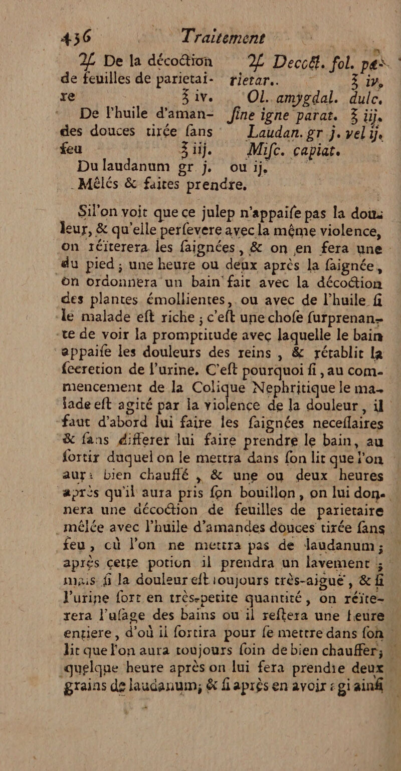 2L De la décoétion 2% Deccé. fol. p ei. de feuilles de parietai- rierar.. ÿ . iv M à Ziv. ‘OL ampgdal. dulc. * De Fhuiïle d'aman- fine igne parat. 3 ü, des douces tirée fans Laudan.gr j. vel ÿ. feu Zi. Mic. capiar. Du laudanum gr j. ou ij, .Mèlés &amp; faites prendre, Silon voit que ce julep n'appaife pas la dou: leur, &amp; qu'elle perfevere avec la même violence, on téiterera les faignées, &amp; on en fera une : du pied ; une heure ou deux après la faignée, on ordonnera un bain'fait avec la déco@ion des plantes émollientes,. ou avec de l'huile f le malade eft riche ; c’eft une chofe furprenan- ‘ve de voir la prompritude avec laquelle le bain appaife les douleurs des reins , &amp; rétablit le feeretion de l'urine. C'eft pourquoi fi , au com mencement de la Colique Nephritique le ma. jade eft agité par la violence de la douleur, il “faut d’abord lui faire les faignées neceflaires &amp; fans diflerer lui faire prendre le bain, au fortir duquel on le mettra dans fon lit que'on aur: Lien chauffé , &amp; une ou deux heures après qu'il aura pris fon bouillon, on lui don. nera une décoétion de feuilles de parietaire .mélée avec l'huile d'amandes douces tirée fans feu, cù l'on ne mettra pas de laudanum ; aprés cete potion 1l prendra un lavement ; mais fi la douleur eft ioujours très-aigue, &amp;f l'urine fort en très.petite quantité, on réïte- rera l’ufage des bains ou il reftera une feure entiere, d'où ii fortira pour fe mettre dans {on lit que l'on aura toujours foin de bien chauffer; « quelque heure après on lui fera prendie deux F grains de laudanum; &amp; faprès en avoir :giainf