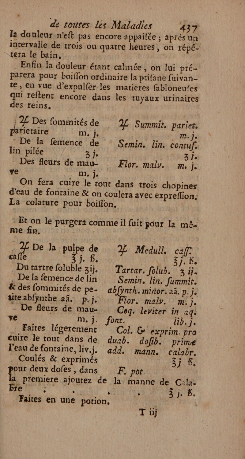 la douleur n’eft pas encore appailée ; après un intervalle de trois ou quatre heures, on répé- -tera le bain, . Enfin la douleur étant calmée, on lui pré Païera pour boiflon ordinaire la ptifane fuivan- te, en vue d'expulfer les matieres fabloneu‘es qui reftent encore dans les tuyaux urinaires des reins, } 2L Des fommités de 2% Summit. parier, parietaire me je . M} De la femence d Semin. lin. contuf. lin pilée LE À 3 Des fleurs de maw- or. mal. m, j. ve m, j. On fera cuire le tout dans trois chopines d’eau de fontaine &amp; on coulera avec expreflion. La colature pour boiffon, - Et on le purgera comme il fuit pour la mê. me fin, . 2 De la pulpe de Medull, caf: dé È #;. £, LA 3j. ke Dutartre foluble 3ij, Tartar. Jolub. 3ü. . De la femence de lin Semin. lin. fummit. &amp; des fommités de pe. abfynth. minor. a3. LE uteabfÿnthe 24. p.j. lor, malv. m.j. - De fleurs de mau- Cog. leviter in aq. ve m,j. font. li5.J. Faites léverement Col. &amp; exprim. pro cuire le tout dans de duab. dofib. prime l'eau de fontaine, liv.j, add. mann. calabr. . Coulés &amp; exprimés 3j S. pour deux dofes , dans F. por. la premiere ajoutez de la manne de Cala- re . . ° . «UF $. Faites en une potion, Ti