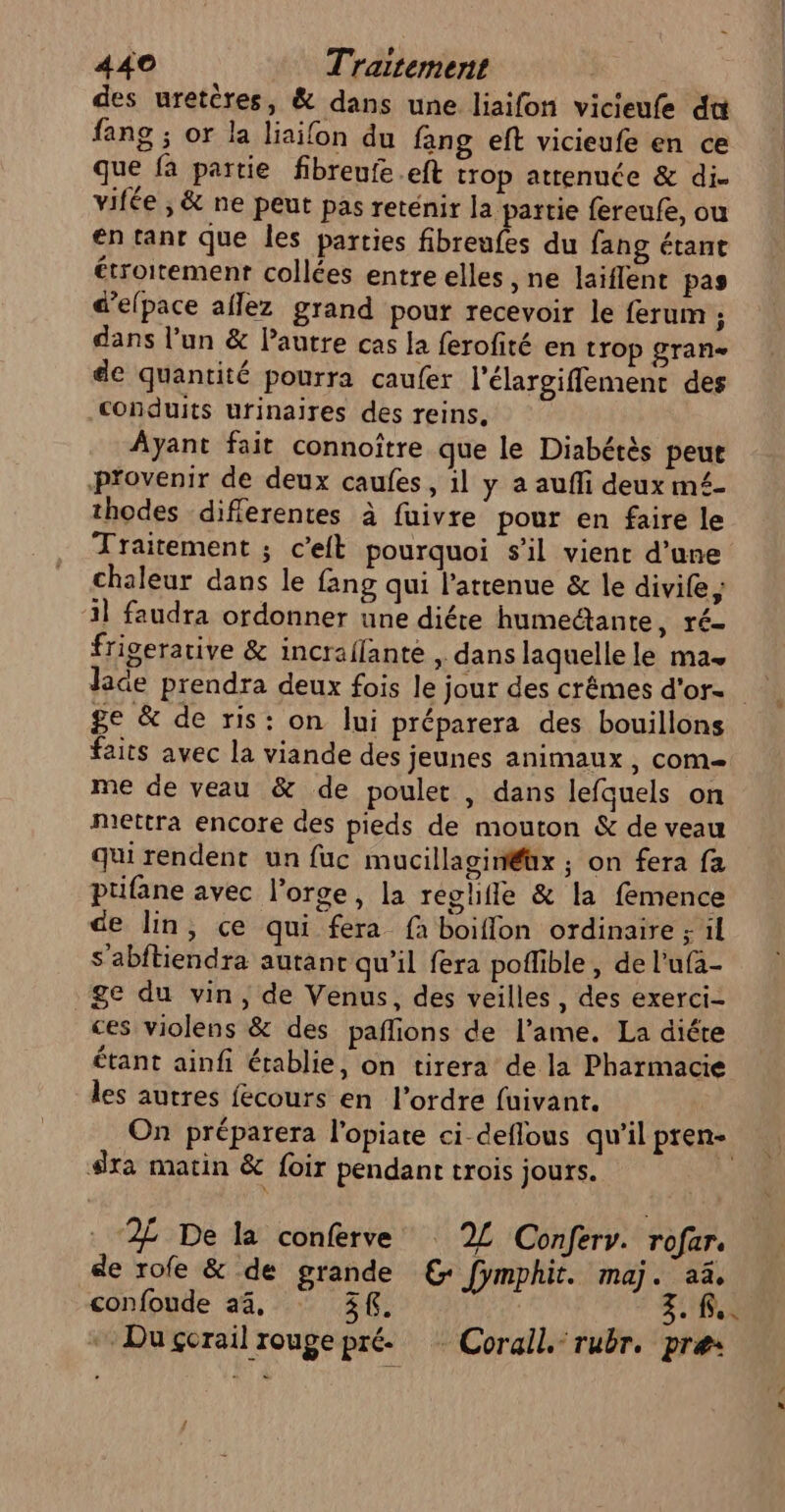 des uretères, &amp; dans une liaifon vicieufe du fang ; or la liaifon du fang eft vicieufe en ce que fa partie fibreufe.eft trop attenuée &amp; di. vifée ; &amp; ne peut pas reténir la partie fereufe, ou en tant que les parties fibreufes du fang étant étroitement collées entre elles , ne laiflent pas d’elpace aflez grand pour recevoir le ferum ; dans l’un &amp; Pautre cas la ferofité en trop gran de quantité pourra caufer l'élargiflement des conduits urinaires des reins. Ayant fait connoître que le Diabétès peut provenir de deux caufes, 1l y a auffi deux mé£- thodes diflerentes à fuivre pour en faire le Traitement ; c’eit pourquoi s'il vient d’une chaleur dans le fang qui l’attenue &amp; le divife; il faudra ordonner une diére humectante, ré- frigerative &amp; incraffante ,. dans laquelle le mas ge &amp; de ris: on lui préparera des bouillons faits avec la viande des jeunes animaux , com me de veau &amp; de poulet , dans lefquels on mettra encore des pieds de mouton &amp; de veau qui rendent un fuc mucillaginéüx ; on fera fa ptifane avec l’orge, la reghifle &amp; la femence de lin, ce qui fera fà boiflon ordinaire ; 1l s'abftiendra autant qu’il fera poflible , de l’ufa- Se du vin, de Venus, des veilles, des exerci- ces violens &amp; des pañlions de l'ame. La diére étant ainfi établie, on tirera de la Pharmacie les autres fecours en l’ordre fuivant. On préparera l'opiate ci-deflous qu'il pren- sxa matin &amp; foir pendant trois jours. “2% De la conferve 2L Confery. rofar. de rofe &amp; de grande €: fymphit. maj. aë, confoude 4%, 3f. 3. R.. * Duçerail rouge pré. * Corail. rubr. pre: ce