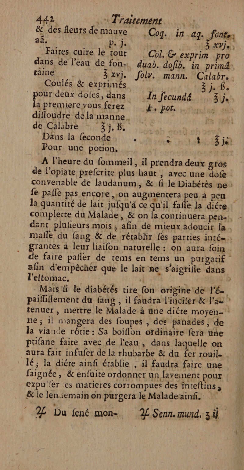 &amp; des fleurs de mauve Cog. in ag. fonts ++ 5 APT aa, D, 5 XVe Faites cuire le tour | C5. &amp; exprim. pro dans de l'eau de fon duab. dofib. in primd” gaine 3 xvj. Joly. mann. Calabr. Coulés &amp; exprimés jn/6 à | pour deux dofes, dans In fecundé Se la premiere vous ferez k, por. d) sé difloudre dela manne. de Calibre 35.6. Däns la feconde see HOME LR Pour une potion, a ès À lheure du fommeil , il prendra deux gros de l'opiate prefcrite plus haur | avec une dofe convenable de laudanum, &amp; fi le Diabérès ne : fe paie pas encore ,:on augmentera peu à pen dant plufieurs mois, afin de mieux adoucir la . grantes à leur liaifon naturelle: on aura foin afin d'empêcher que le lait ne s’aigrifle dans l'eltomac., #4: | | Mais fi le diabétés tire fon origine de l'E. paifliflement du fang , il faudra l'incifer &amp; l'ae ténuer , mettre le Malade à une diéte moyen- : ne ; 1l nangera des foupes , des panades, de la viance rôrie: Sa boiflon ordinaire fera une ptifane faire avec de l’eau, dans laquelle on aura fait infufer de la rhubarbe &amp; du fer rouil. lé; la diéte ainfi établie , il faudra faire une faignée, &amp; enfuite ordonner un lavement pour €xpu {er es matieres corrompuers des inteftins , &amp; le len:emain on purgera le Maladesainfi. h.. Du fené mon- 2L Senn. mund, 3 4