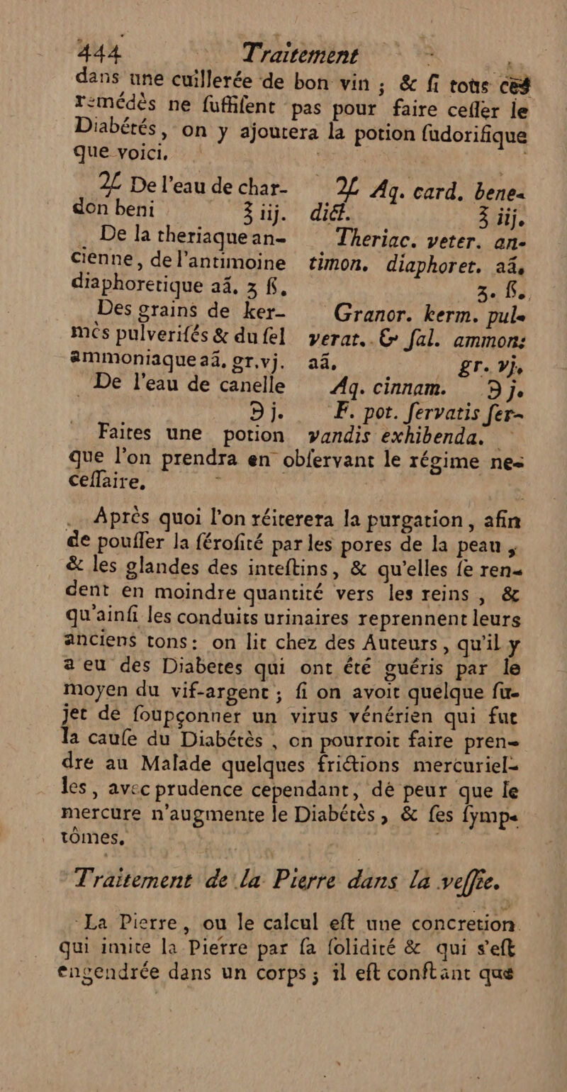 dans une cuillerée de bon vin ; &amp; fi tote ces Temédès ne fufäfent pas pour faire celler le Diabétés, on y ajoutera la potion fudorifique que voici, | 2L De l’eau de char- Fi Ag. card. bene- don beni ii. dié. à iij. . De la theriaquean- Theriac. veter. an- cienne, de l’antimoine timon. diaphoret. a4, diaphoretique 24, 3 £, 3. Le, Des grains de ker- Granor. kerm. pule més pulverifés &amp; dufel verar..&amp; fal. ammon: aämmoniaquea, or.vj, a4, 8Te je De l'eau de canelle Ag. cinnam. 9j, | Dj. EF. pot. fervatis fer- Faites une potion vandis exhibenda. que l’on prendra en obfervant le régime ne ceflaire, : | .… Après quoi l'on réiterera la purgation, afin de poufler la férofité par les pores de la pean , &amp; les glandes des inteftins, &amp; qu’elles {e ren dent en moindre quantité vers les reins , &amp; qu'ainfi les conduits urinaires reprennent leurs anciens tons: on lit chez des Auteurs, qu'il y a eu des Diabetes qui ont êté guéris par le moyen du vif-argent ; fi on avoit quelque fu- jet dé foupçonner un virus vénérien qui fue la caufe du Diabétès , on pourroit faire pren dre au Malade quelques friétions mercuriel= les, avec prudence cependant, dé peur que le mercure n'augmente le Diabétès, &amp; fes {ymp« tomes, Traitement de la Pierre dans la veffie. La Pierre, ou le calcul eft une concretion. qui imite la Pierre par fa {olidiré &amp; qui seft engendrée dans un corps ; il eft conftant que