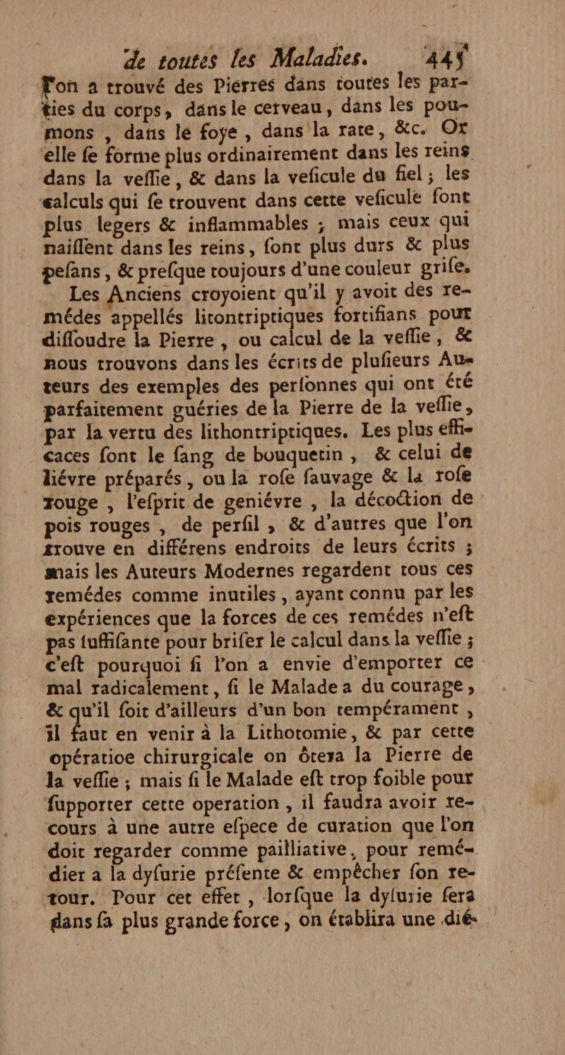 Fon a trouvé des Pierres dans toutes Îles par- ties du corps, dansle cerveau, dans les pou- mons , dans le foye , dans la rare, &amp;c. Ox elle fe forme plus ordinairement dans les reins dans la veflie, &amp; dans la veficule du fiel ; les calculs qui fe trouvent dans certe veficule font plus legers &amp; inflammables ; mais ceux qui naiflent dans les reins, fonc plus durs &amp; plus pefans , &amp; prefque roujours d’une couleur grife, Les Anciens croyoient qu'il y avoit des re- médes appellés licontriptiques fortifians pout difloudre la Pierre, ou calcul de la veflie, &amp; nous trouvons dans les écrits de plufieurs Au= teurs des exemples des perfonnes qui ont été parfaitement guéries de la Pierre de la veflie, pat la vertu des lithontripriques. Les plus efh- caces font le fang de bouquertin, &amp; celui de liévre préparés , ou la rofe fauvage &amp; la rofe touge , l’efprit de geniévre , la décoétion de pois rouges , de perfil , &amp; d’autres que l'on trouve en différens endroits de leurs écrits ; mais les Auteurs Modernes regardent tous ces xemédes comme inutiles , ayant connu par les expériences que la forces de ces remédes n'eft pas tufifante pour brifer le calcul dans la vellie ; c'eft pourquoi fi l'on a envie d’emporter ce mal radicalement , fi le Malade a du courage, &amp; qu'il foit d’ailleurs d’un bon tempérament , il faut en venir à la Lithotomie, &amp; par cette opératioe chirurgicale on ôtera la Pierre de la veflie ; mais fi le Malade eft trop foible pour fupporter cette operation , 1l faudra avoir re- cours à une autre efpece de curation que l’on doit regarder comme pailliative, pour remé- _ dier a la dyfurie préfente &amp; empêcher fon re- tour. Pour cet effer , lorfque la dylurie fera dans fa plus grande force, on établira une dié: