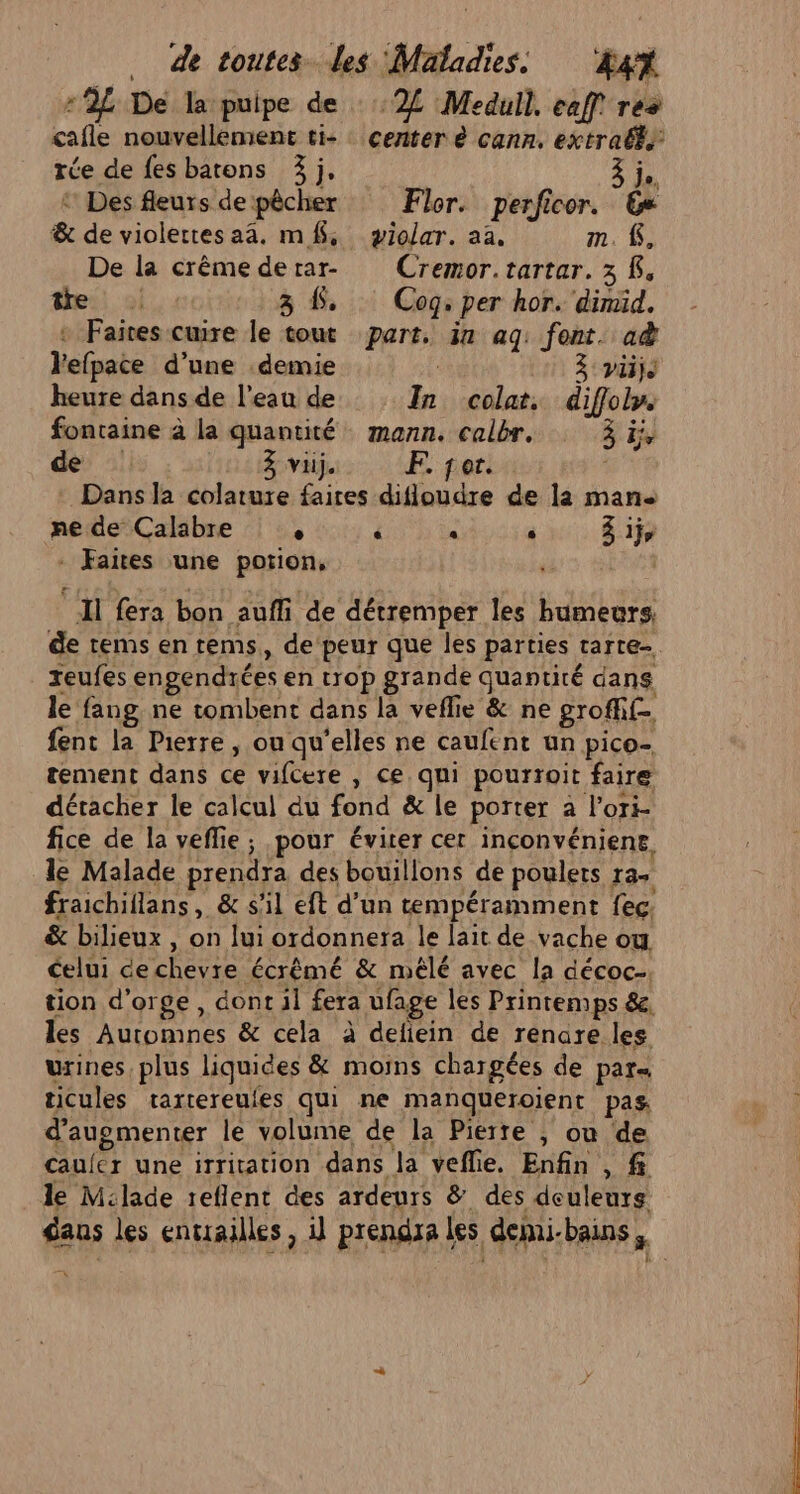 -2L De la puipe de cafle nouvellement ti- ‘2 Medull. eaff res center à cann, extralé. rée de fes barons 3j, Fi ‘ Des fleurs de pêcher Flor. perficor. 6» &amp; de violettesaa. mf, yiolar. aa. m. K, De la crême derar- Cremor.tartar. 3 K. ei, ol 3 LS, Cog: per hor. dimid. + Faites cuire le tout part, in aq: font. ad Vefpace d’une .demie : à vie heure dans de l’eau de In colat, diffoly. fontaine à la quantité mann. calbr. ai de : 3 vi). F. for. Dans la colature faires difloudre de la man ne de Calabre ° ‘ « Û 3 1j - Faites une potion, Il fera bon aufli de détremper les humeurs, de tems en tems, de peur que les parties tarte teufes engendrées en trop grande Quantité dans le fang ne tombent dans la veflie &amp; ne groffif- fent la Pierre , ou qu'elles ne caufent un pico- tement dans ce vifcere , ce qui pourroit faire détacher le calcul du fond &amp; le porter à l’ori- fice de la vefie; pour éviter cer inconvéniene. le Malade prendra des bouillons de poulets ras fraichiflans, &amp; s'il eft d’un tempéramment feç. &amp; bilieux , on lui ordonnera le lait de vache ou celui cechevre écrêmé &amp; mélé avec la décoc-. tion d'orge , dont il fera ufage les Printemps &amp;, les Automnes &amp; cela à deliein de renare les urines plus liquides &amp; moins chargées de par ticules trartereufes qui ne manqueroient pas d'augmenter le volume de la Pierre , ou de cauler une irritation dans la veflie. Enfin , f le M:lade teflent des ardeurs &amp; des deuleurs dans les entrailles, il prendra les dejni-bains