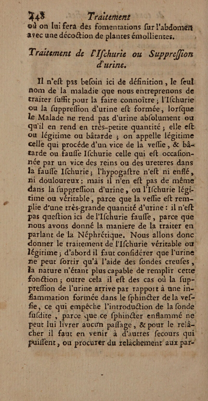 où on [ui fera des fomentarions fur l'abdoméït avec une decottion de plantes émollientes, | Traitement de l'Ifchurie ou S uppreffion d'urine. Il n'eft pas befoin ici de définition , le feul nom de la maladie que nous entreprenons de traiter {ufft pour la faire connoître ; l'Ifchurie ou la fuppreflion d'urine eft formée, lorfque le Malade ne rend pas d’urine abfolument ou qu'il en rend en très-perite quantité ; elle eft, où légitime ou bâtarde ; on appelle légitime celle qui procéde d’un vice de la veflie, &amp; bâ&lt; tarde ou faufle Ifchurie celle qui eft occafion- née par un vice des reins ou des ureteres dans la faufle Ifchurie; l'hypogaftre n’eft ni enfté, ni douloureux: mais il n’en eft pas de même dans la fuppreflion d'urine , ou l’Ifchurie légi- time ou véritable, parce que la veflie eft rem- plie d’une très-grande quantité d'urine : il n'eft pas queftion ici de l’Ifchurie faufle, parce que nous avons donné la maniere de la traiter en parlant de là Néphrétique. Nous allons donc donner le trairement de l’Ifchurie véritable ou’ légirime ; d’abord il faut confidérer que l'urine ne peut fortir qu’à l’aide des fondes creufes, la nature n’étant plus capable de remplir cette fonétion ; outre cela il eft des cas où la fup- preflion de l’urine arrive par rapport à une in- flammation formée dans le fphinéter de la vef- fie, ce qui empêche l'introduction de la fonde fufdite , parce que ce fphin@ter enflammé ne peut lui livrer aucin paflage, &amp; pour le relà- cher il faut en venir à d’autres fecours qui : puillent , ou procurer du relichement’ aux par