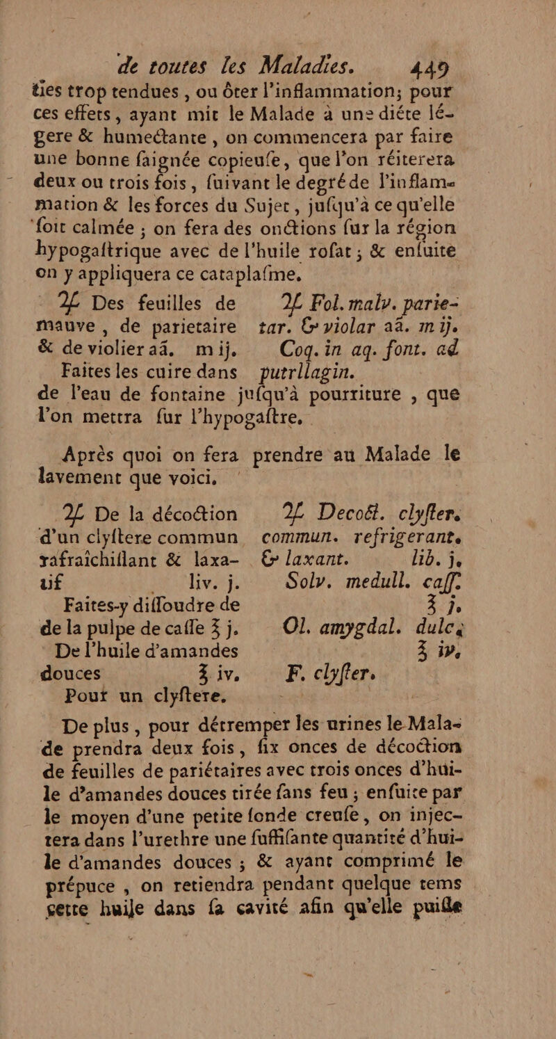 ties trop tendues , ou ôter l’inflammation; pour ces effets, ayant mit le Malade à un: diéte lé- gere &amp; humeétante , on commencera par faire une bonne faignée copieufe, que l’on réiterera deux ou trois fois, fuivant le degréde linflams mation &amp; les forces du Sujec, jufqu’à ce qu’elle ‘foit calmée ; on fera des onétions fur la région hypogaitrique avec de l'huile rofat ; &amp; enluite on y appliquera ce cataplafme, 2£ Des feuilles de 2L Fol. maly. parie- mauve , de parietaire tar. G violar aa. mi). &amp; devioliera4. mij, Cogq.in aq. font. ad Faites les cuire dans putrllagin. de l’eau de fontaine jufqu’à pourriture , que l'on mettra fur l’hypogaftre, Après quoi on fera prendre au Malade le lavement que voici. 2L De la décotion % Decoët. clyfler. ‘d’un clyftere commun commun. refrigerant. } rafraichiflant &amp; laxa- © laxant. lib. j, uf . div. j. Sol. medull. caf. Faites-y diffoudre de à jo de la pulpe de cafle 3j. Ol. amygdal. dulc, De l'huile d'amandes 3 ip, douces Ziv. F. clyfier, Pout un clyftere. De plus, pour détremper les urines le Mala- de prendra deux fois, fix onces de décoétion de feuilles de pariétaires avec trois onces d’hui- le d’amandes douces tirée fans feu ; enfuite par le moyen d’une petite fonde creufe, on injec- tera dans l’urerhre une fufifante quantité d’hui- le d'amandes douces ; &amp; ayant comprimé le prépuce , on retiendra pendant quelque tems gette huile dans fa cavité afin qu'elle puifle