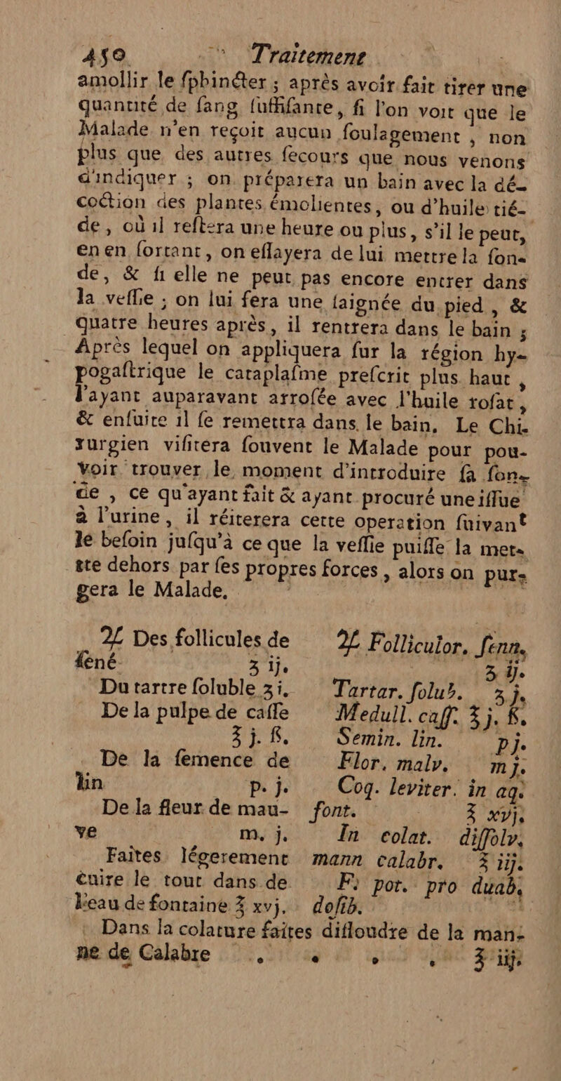 4159 . Traitemens | amollir le fpbinéter ; après avoir fait tirer une quanuté de fans, {ufifante, fi l'on voit que le Malade n'en reçoit aucun foulagement , non plus que des autres {ecours que nous venons d'indiquer ; on. préparera un bain avec la dé coétion des plantes émolientes, ou d'huile tié— de, où 1l reftsra une heure ou plus, s’il le peut, enen fortant, on eflayera de lui mettre la fone de, &amp; f1elle ne peut pas encore entrer dans la vefle ; on lui fera une faignée du pied , &amp; quatre heures après, il rentrera dans le bain ; Après lequel on appliquera fur la région hy- pogaftrique le caraplafme prefcrit plus haut, l'ayant auparavant arrofée avec l'huile tofat À &amp; enfuite 11 fe remettra dans le bain, Le Chi. xurgien vifitéra fouvent le Malade pour pou- Voir. trouver le moment d'introduire {à fon de , ce qu'ayant fait &amp; ayant procuré uneiflue à l’urine, il réiterera certe operation fuivant le befoin jufqu’à ce que la veflie puifle la met« ste dehors par {es propres forces , alors on purs gera le Malade, | 2£ Des follicules de 2L Follicutor. Jenn, féné 3 ije 3 Dutartre foluble 31. Tartar. folur. 3j. De la pulpe de cafe Medull. caf. 4j. K. j. Semin. lin. ra De la femence de EFlor, malr. mm Le lin PAT Cog. leviter. in aq. De la fleur de mau- font. AA he: ye m, j. In colat. diffolr. Faites légerement mann calabr. 3 iije Cuire le tout dans de Fi por. pro duab, eau de fontaine % xvj.… doffé. ps. Dans la colature faites difloudre de la man: ne de Calabre . «+ sui RE Fri