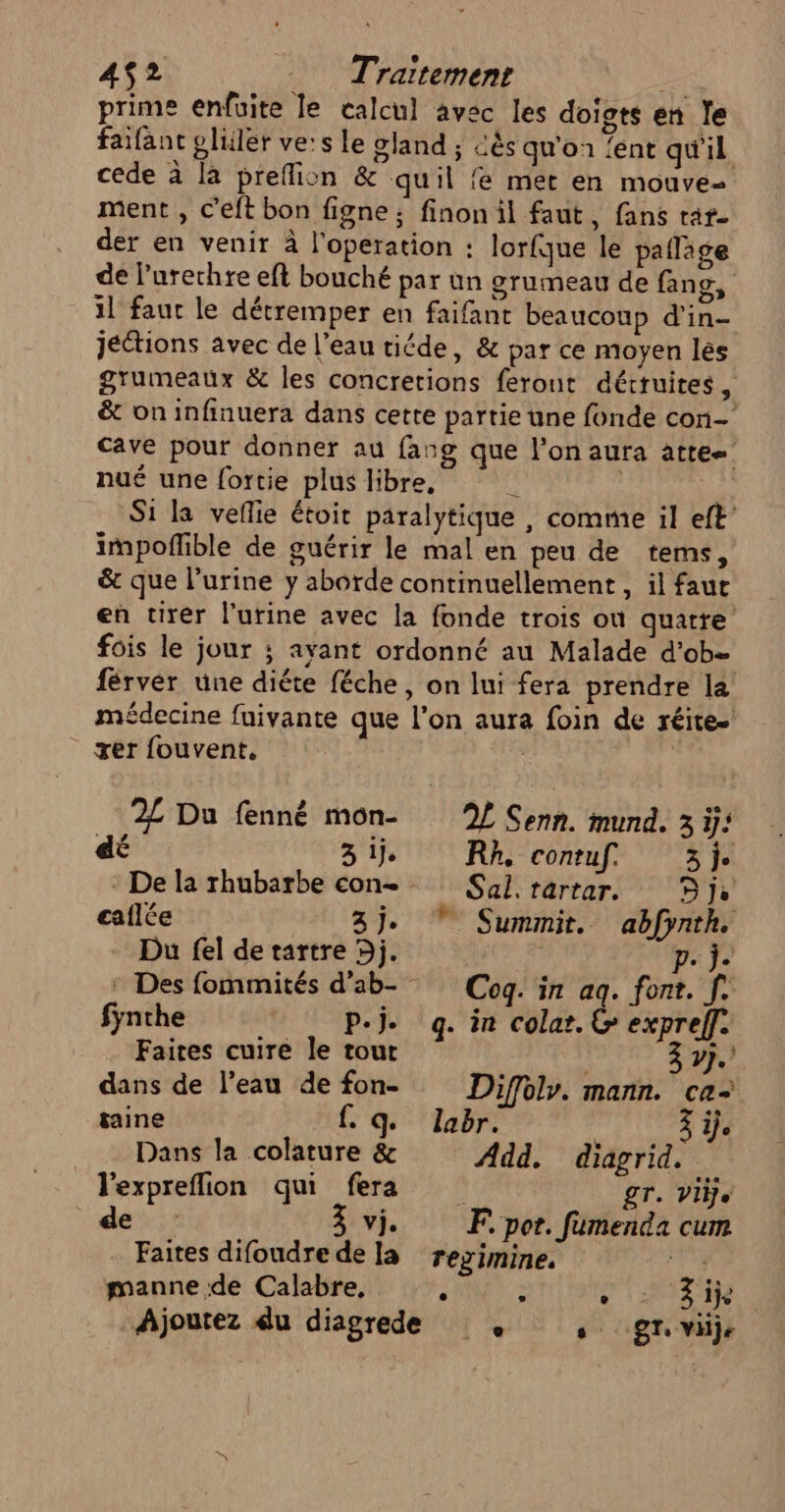 4$2 Traitement . prime enfuite le calcul avec les doigts en le faifant pliler ve:s le gland ; cés qu'on {ent qu'il cede à là preflion &amp; quil fe mer en mouve- ment , c'eft bon figne ; finon il faut, fans raf- der en venir à l’operation : lorfque le pafläge de l’urerhre eft bouché par un grumeau de fans, il faut le détremper en faifant beaucoup d'in- Jéctions avec de l'eau tiéde, &amp; par ce moyen lés grumeaux &amp; les concretions feront détruites, &amp; on infinuera dans cette partie une fonde con cave pour donner au fang que l’on aura attee nué une fortie plus libre, ù Si la veflie étoit paralytique , comme il eft’ impoflible de guérir le mal en peu de tems, &amp; que l'urine y aborde continuellement , il faut en tirer l'urine avec la fonde trois où quatre fois le jour ; ayant ordonné au Malade d'ob= férver une diéte féche, on lui fera prendre la médecine fuivante que l’on aura foin de réite-' rer fouvent, | Cho 2£ Du fenné mon- 2 Senn. mund. 3 ÿ: é d 3ij Rh, contuf, 3j. * De la rhubarbe con Sul.rartar. je eaflée 3j. * Summit. abfynth. Du fel de tartre 5j. p. j. : Des fommités d’ab- Cog. in aq. font. f. fynthe P-j. og. in cola. &amp; expref]. Faites cuire le tout | 3 7}. dans de l’eau de fon- Diffoly. mann. ca taine £ qe labr. je __ Dans la colature &amp; Add, diagrid. lexpreflion qui fera £T. Vilje de à vj. EF por. fumenda cum Faites difoudre dela rezimine, un manne de Calabre, ; &gt; HRRSrE Ajoutez du diagrede © , gr. vi,