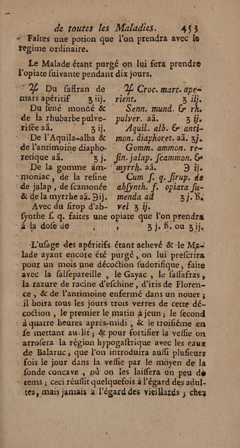 « Faîtes une potion que l'on prendra avec le regime ordinaire. Le Malade érant purgé on lui fera prendre l'opiate fuivante pendant dix jours. ‘2%£ Du fafran de 2% Croc. mart. ape= marsapéritif Zi. rient. . 3 ilje Du fené monäé &amp; Senn, mund. Gr de la rhubarbepulve- pulyer. a4. i) 3 le rifée 24, AE Aquil. alb.&amp;-anti- De l’Aquila-alba &amp; mon. diaphoret. aä. 3]. de l’antimoine diapho- - Gomm. ammon. re- retique a4. 3j. fin. jalap. fcammon. € De la gomme am- ‘'myrrh. a4. D 1j. “moniac, de la refine Cum f. q. Jirup. de de jalap , de fcamonée abfynth. f. opiara fu- &amp; dela myrrheaï. Dij. menda ad 3j. Avec du firop d’ab- vel 3 ÿ. fynthe f. q. faires une opiare que l’on prendra Âa dofde , 1 3i.$ou si. L'ufage des apéritifs étant achevé &amp;-le Ma- lade ayant encore été purgé , on lui prefcrira our un mois ne décoction fudorifique, faite avec la falfepareille , le Gayac , Le faflafras, la-razure de racine d’efchine , d’iris de Floren- ce , &amp; de l’antimoine enfermé dans un nouer ; il boira tous les jours trois verres de cette dé- coction , le premier le matin à jeun; le fecond à quatre heures après-midi , &amp; le troifiéme en fe mertant au.lit ; &amp; pour fortifier la veflie on arrofera la région hypogaftrique avec les eaux de Balaruc, que l’on introduira aufli plufieurs fois le jour dans la veflie par le moyen de la fonde concave , où on les laiffera un peu de + zems ; ceci réuflit quelquefois à l'égard des adul. tes, mais jamais à l'égard des vieillards ; chez