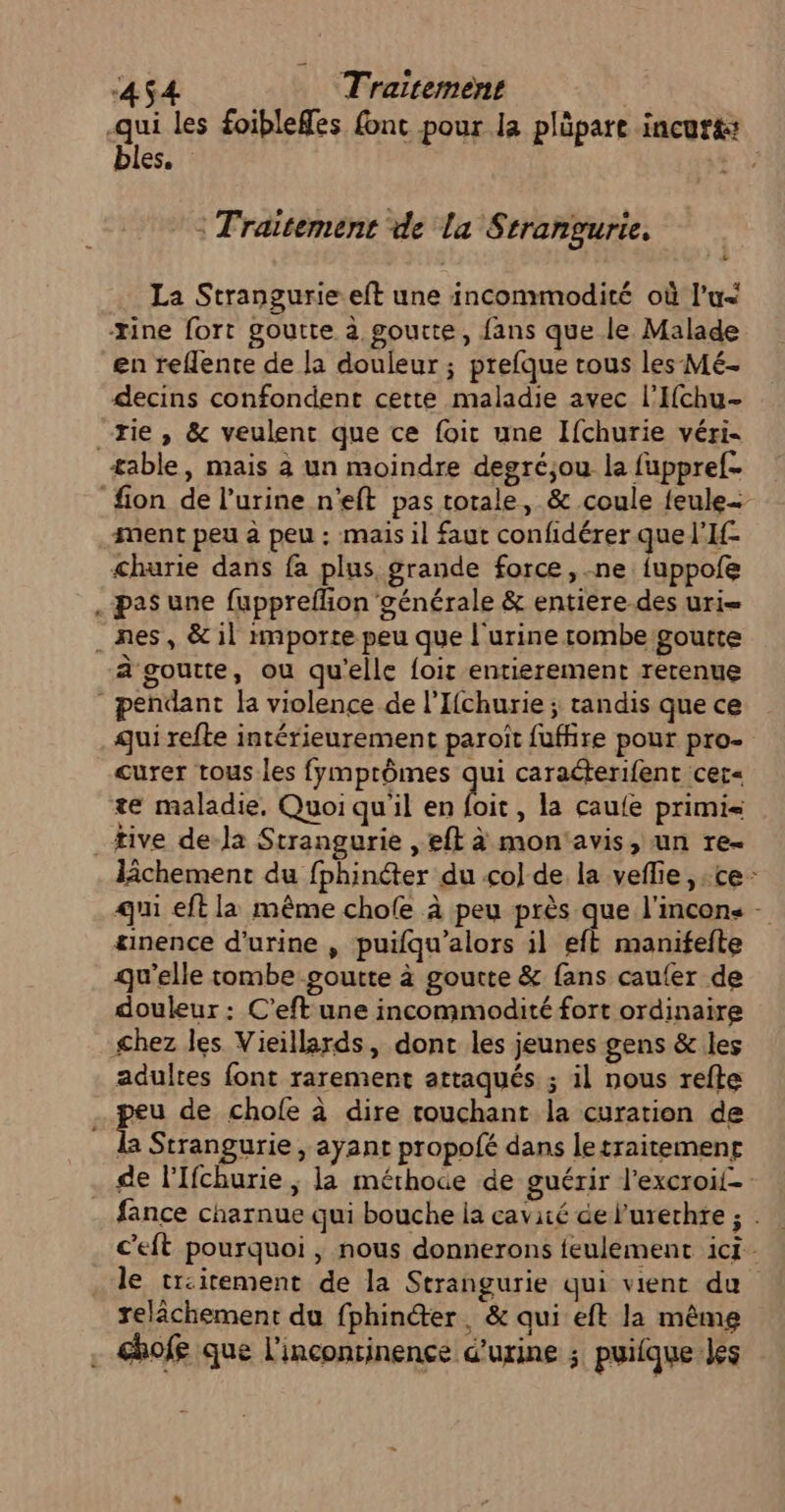 qui les foiblefes font pour la plüpare incurt: bles. ee : Traitement de la Strangurie. La Strangurie eft une incommodité où l’u&lt; xine fort goutte à goutte, fans que le Malade en reflente de la douleur ; prefque tous les Mé- decins confondent cette maladie avec l’Ichu- rie, &amp; veulent que ce foit une Ifchurie véri- table, mais à un moindre degréjou la fuppref- fion de l’urine n'eft pas totale, &amp; coule feule- ment peu à peu : mais il faut confidérer quel’If- churie dans fa plus grande force, ne fuppofe . pas une fupprefion'générale &amp; entière.des uri= . nes, &amp; il importe peu que l'urine rombe goutte à goutte, ou qu'elle foit entierement retenue pendant la violence de l’Ifchurie ; tandis que ce qui refte intérieurement paroît fuffire pour pro- curer tous les fymprômes qui caraéterifent cer« te maladie, Quoi quil en bic , la caufe primi= tive de-la Strangurie ,eft à mon'avis, un re- lîchement du fphinéter du col de la veflie , ce: qui eft la même chofe à peu près que l'incons - æmence d'urine , puifqu’alors il eft manifefte qu'elle tombe goutte à goutte &amp; fans cau{er de douleur : C’eft une incommodité fort ordinaire &lt;hez les Vieillards, dont les jeunes gens &amp; les adultes font rarement attaqués ; il nous refte pe de chofe à dire touchant la curation de la Strangurie , ayant propofé dans letraitemenr de l'Ifchurie ; la méthoce de guérir l'excroil- .… fance charnue qui bouche la cavité de l'urerhre ; . c’eft pourquoi, nous donnerons feulement ici le tr:irement de la Strangurie qui vient du relâchement du fphinéter, &amp; qui eft la même . &amp;hofe que l'incontinence d'urine ; puilque les