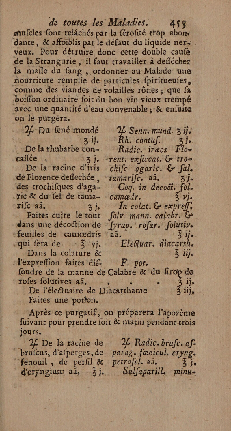 mufcles font -relâchés par la férofité trop abon: dante, &amp; affoiblis par le défaut du liquide ner veux. Pour détruire donc cette double caufe de la Strangurie , il faut travailler à deflécher la mafe du fang , ordonner au Malade une nourriture remplie de particules fpiritueufes, comme des viandes de volailles rôties ; que fa boiflon ordinaire {oit du bon vin vieux trempé avec une quantité d’eau convenable ; &amp; enfuite on le purgéra. °2L-Pu fené mondé 3 ije De la rhubarbe con- caflée De la racine d’iris dé Florence deflechée , des crochifques d'aga- .ric &amp; du {el de täma- FC }. Faites cuire le tout dans une décottion de «qui fera de -% vj. Dans la colature &amp; :l'expreflion faites dif zofes folutives 24, Faites une potton. F Senn mund. 3 ÿje h. contuf. 3j. Radic. iræos Flo rent. exficcat. 6 tro chifc. agaric. &amp; al. 3 Je Coq. in decoët. fol. camædr. Vje In colat. &amp; expreff, folv. mann. calabr. &amp; Drap rofar. folutiv. is - | 'Elefluar. diacatsh, 3 iije F. por. de ije à je jours. __ 2£ De la racine de brufcus, d'afperges, de ‘fenouil , de perf l &amp; d'eryngium ads «3 je, 2 Radic. brufe. af- parag. fœnricul. ETYnge petrofel. aa. 3 je Selfaparill, minime