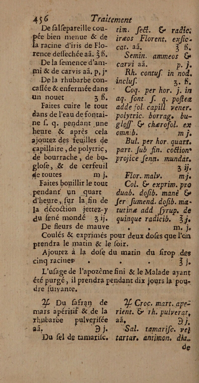 De falfepareille cou- pie bien menue &amp; de a racine d'iris de Flo- rence deflechée 34. 3K. De la femence d’am- .mi &amp; de carvis a4, p, j* Dela rhubarbe con- un nouet 3 f. Faites cuire le tout dans de l’eau de fontai- ne f. q. pendant une heure &amp; après cela ajoutez des feuilles de €apillaire , de polytric, de bourrache , de bu- glofe, &amp; de cerfeuil ge toutes m je Faites bouillir Le tout pendant un quart d'heure, fur la fin de Ja décoction jectez-y du fené mondé 3j. De fleurs de mauve im. fe. EC radic iræos Florent, exfic. cat. aa. 3 Re Semin. ammeos € cart 23. Jp. Rh. contuf. in nod, incluf. LS TANTRS Coq. per hor. j. in aq. font. [. q. pote adde fol. capill. yener. polytric. borrag. bu- omnib. mm Je -Bul. per hor. quart. part. fub fin. coétion® projice fenn. mundar. 3 ÿje Flor.maly. mje … Col. G exprim. pra duab. dofib. manè &amp; Jer: fumend. dofib. ma- tutinæ add fyrup. de quinque radicib. 3e e M, Je cinq racines » ; : LEA Je dre fuiyante, 2L Du fafran de mars apéritif &amp;.de la rhubarbe pulverifée ai D je Du fel de tamarilc, 2 Croc. mart. apez rient. &gt; Th. pulyerar, aû, Car «Sal. tamarife. ve} tartare ANtiMOn dia. de