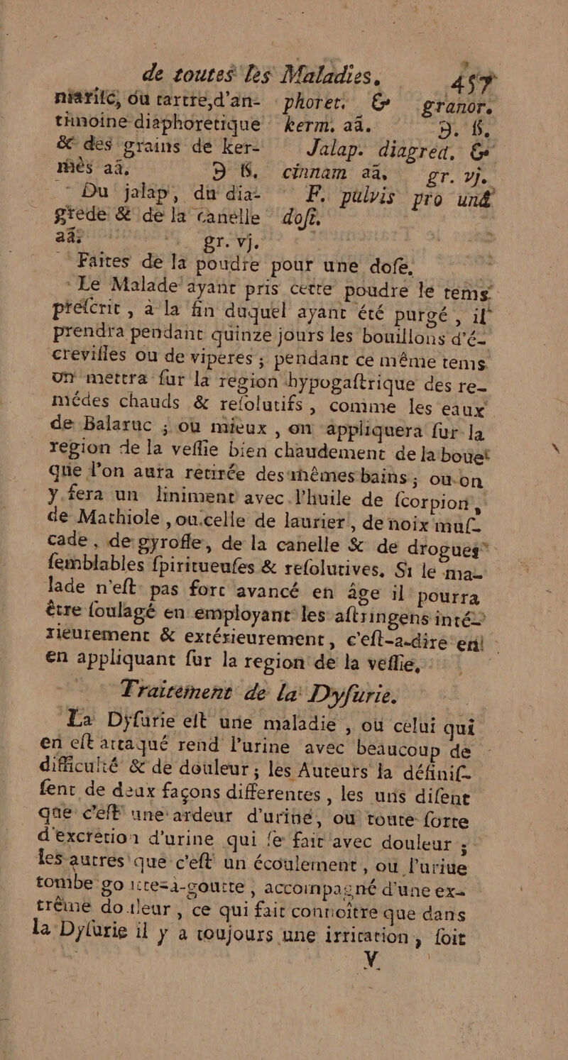 niarilé, Ou rartred'an- phorer. € £granor, thnoine diaphoretique kerm. a4. p. #. ë&amp; des grains de Ker- Jalap. diagred, Ge ès ai, DS. cinnam a% gr. vj. Du jalap, du dia © F, puis pro un@ grede &amp; de la canélle dofr. ad FA 24 Don à D Faites de la poudre pour une dofe, Le Malade ayant pris cette poudre le rèems’ prélcrit , à la fn duquel ayant été purgé , il prendra pendant quinze jours les bouillons d’é- crevifles ou de viperes ; pendant ce même tems un mettra fur la région bypogaftrique des re- miédes chauds &amp; relolutifs, comime les eaux de Balaruc ; où mieux , on applhiquera {ur la repion de la veflie bien chaudement de Ja bouet que l’on aura retirée desrhémes bains; ou.on yY.fera un linimenr avec l'huile de {corpion, de Mathiole ,ou:celle de laurier , de noix muf_ cade , de:gyrofle, de la canelle &amp; de drogues” femblables fpiritueufes &amp; refolurives, Si le ma. lade n'eft: pas fort avancé en âge il pourra être {oulagé en employant les aftringens inté&gt; riéurement &amp; extérieurement, c'efl-a-dire en €n appliquant fur la region de la veflie, - : Traireinent de La: Dryfurie. La Djfurie elt une maladie » Où celui qui en eft artaqué rend l'urine avec beaucoup de difficulté &amp; de douleur ; les Auteurs la définif. fent de deux façons differentes, les uns difent que C'elE une ardeur d’uriné, où route: forte d'excrétion d'urine qui fe fair avec douleur ; Îes autres que c'eft un écoulement, ou lurite tombe 90 ltesa-çouite , accoinpasrnié d’une ex trême douleur, ce qui fait connoitre que dans la Dylarie il y a roujours une irrication &gt; loit “ CE