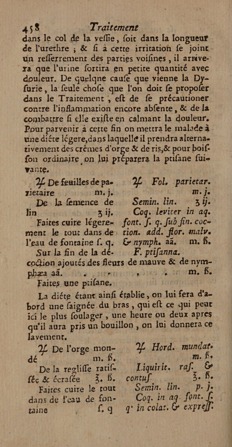 dans le col de la veflie, foit dans la longueur de l'urethre ; &amp; fi à cette irritation fe joint un reflerrement des parties voifines , il arrive- xa que l’urine fortira en petite quantité avec douleur. De quelqne caufe que vienne la Dy- furie , la feule chofe que l'on doit fe propofer dans le Traitement , eft de fe précaurioner contre l'inflammarion encore abfente, &amp; de la combattre fi elle exifte en calmant la douleur. Pour parvenir à certe fin on mettra le malade à une diére légere,dans laquelle il prendra alrerna- tivement des crêmes d'orge &amp; de ris,&amp; pour boif- fon ordinaire on lui préparera la prifane fui vante. 2L De feuillesdepa-, ‘2£ Fol, parietar. Jietaire m. je M. Je De la femence de Semin. lin. 3y. fin 3 ij. Cog. leviter in ag. Faites cuire légere- font. f. q. fub fin. coc- ment le cout dans de, tion. add. flor. malv. l'eau de fontaine f. q. &amp;nymph. a. m.f. Sur la fin de la dé. F. prifanna. coction ajoutés des fleurs de mauve &amp; de nym- phæa a. fs 116 RS BITES Faites une piifane. La diéte étant ainfi égablie, on lui fera d'a- bord une faignée.du bras, quieft ce qui peut ici Je plus foulager , une heure ou deux apres qu'il aura pris un bouillon , on lui donnera ce Javemenr. 2£ De l'orge mon- 22 Hord. mundate dé m, f. : 1. fe De la reglifle ratife Liquirie. raf. &amp; fée &amp; écralée 3, 8. contuf 3.18 Faites cuire le rout Semin. lin. p. Je dans de l'eau de fon- Cog. in ag. font. f. taine faq g'incolar. &amp; expreff.