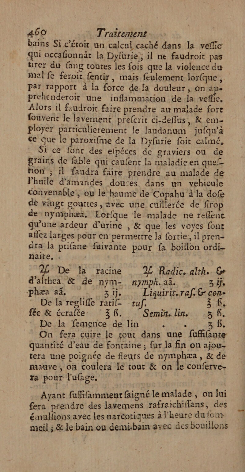 bains Si c’écoit un calcul caché dans la veffie qui occafionnäât la Dyfurie, il ne faudroit pas rer du fang toutes les fois que la violence du mel fe feroit {entir, mais feulement lorfque, Par rapport à la force de la douleur, on ap- prehenderoit une inflammation de la veflie, Alors 1l faudroit faire prendre aw malade fort fouvent le lavement prelcric ci-deffus , &amp; em ployer particulierement le landanum jufqu’à ce que le paroxifme de la Dyfurie foi calmé, Si ce [onr des elpéces de graviers où de grains de fable qui caufent la maladie en que non ; il faudra faire prendre au malade de Vhuile d'amandes douces dans un vehicule convenable , ou le baume de Copahu à la dofe de vingt gouttes , avec une cuillerée de fir de nymphæa. Lorfque le malade ne reflent qu’une ardeur d'urine , &amp; que les voyes font aflez larges pour en permettre la forrie, il pren- dra la prifane fuivante pour fa boiflon ordi naite, ; + 22 De 12 racine 2L Radic, alth.. © d'althea &amp; de nym- nymph.ai | . 3, Phase 3 1} Liquirit.raf. &amp; con- De la reglifle ratif= tuf. 3 K, fe &amp; écraléer. ! 3 KR. : . Semins lin... 58. De la femence de lin è è g: f. _ On fera cuire le tout dans une fufifante quantité d’eau de fontaine ; fur la fin on ajou- tera une poignée de fleurs de nymphæa , &amp; de mauve, on coulera le tout &amp; on le conferve- ra pour l'ufage. Ayant fufifamment faigné le malade, on lui fera prendre des lavemens rafraichiflans, des émulfions avec les narcotiques à l'heure du fom meil ; &amp; le bain on demi-bain avec des bouillons