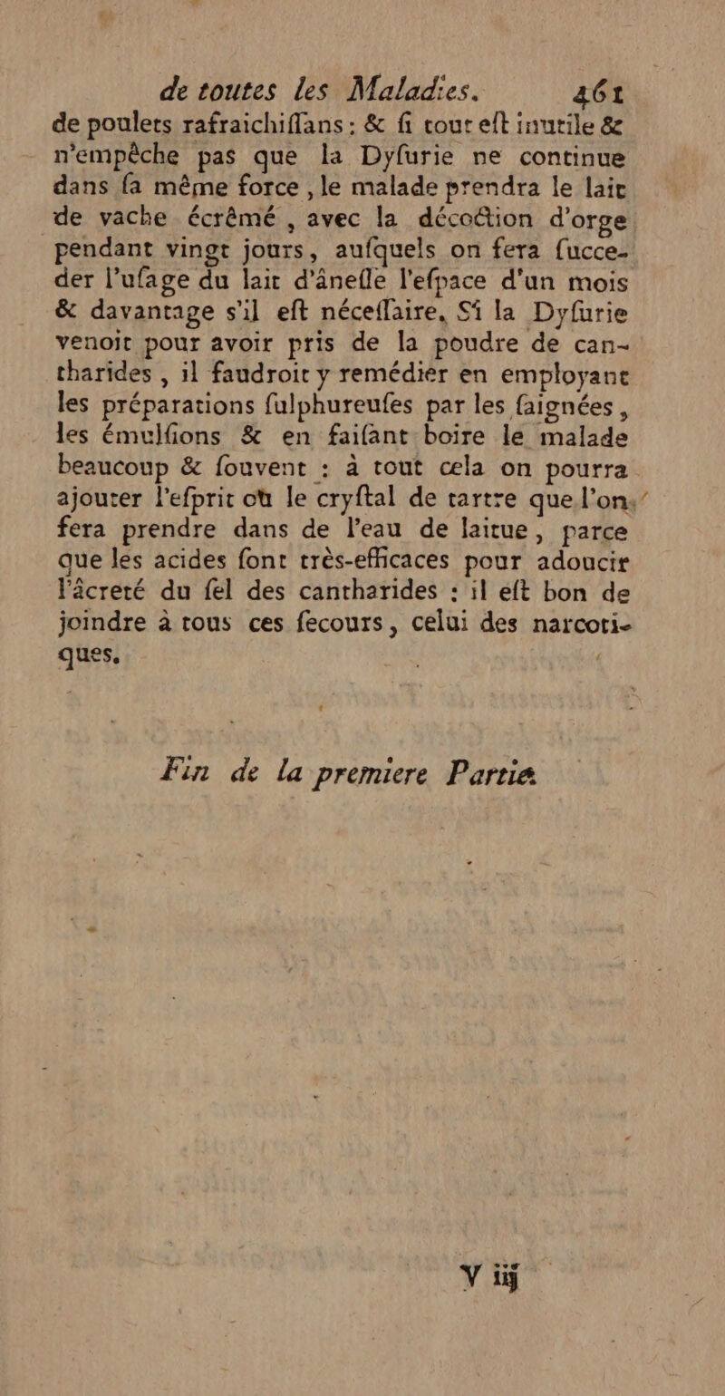 de poulets rafraichiflans : &amp; fi cout et inutile &amp; n'empêche pas que la Dyfurie ne continue dans {a même force , le malade prendra le lait de vache écrêmé , avec la décottion d'orge pendant vingt jours, aufquels on fera {ucce- der l’ufage du lait d'ânefle l'efpace d'un mois &amp; davantage s'il eft néceflaire, Si la Dyfurie venoit pour avoir pris de la poudre de can- tharides , il faudroit y remédier en employant les préparations fulphureufes par les faignées , les émulfions &amp; en faifant boire le malade beaucoup &amp; fouvent : à tout œæla on pourra fera prendre dans de l’eau de laitue, parce que les acides font très-efñicaces pour adoucir lâcreté du fel des cantharides : il eft bon de joindre à tous ces fecours, celui des narcoti- ques. Fin de la premiere Partie FR