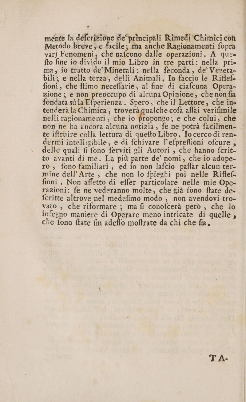 mente la défcrizione de’principali Rimedi Chimici con Metodo breve , e facile; ma anche Ragionamenti fopra varj Fenomeni, che nafcono dalle operazioni. A qu2« fto fine io divido il mio Libro in tre parti: nella pri» ma, io tratto de’ Minerali; nella feconda, de’ Vegeta- bili; e nella terza, delli Animali, Io faccio le Riflef- fioni, che ftimo neceflarie, al fine di ciafcuna Opera- zione ; e non preoccupo di alcuna Opinione, che nonfia fondata sù la Efperienza. Spero, che il Lettore, che in- tenderà la Chimica, troverà qualche cofa affai verifimile nelli ragionamenti, che io Éspono: e che colui, che non ne ha ancora alcuna notizia , fe ne potrà facilmen- . te iftruire colla lettura di quefto Libro. Io cercodi ren» dermi intelligibile, e di fchivare l’efpreflioni ofcure , delle quali fi fono ferviti gli Autori , che hanno fcrit- to avanti di me. La più parte de’ nomi, che io adope- ro , fonofamiliari, ed io non lafcio pañlar alcun ter- mine dell'Arte , che non lo fpieghi poi nelle Riflef= fioni. Non affetto di effer particolare nelle mie Ope- razioni: fe ne vederanno molte, che già fono ftate de. fcritte altrove nel medefimo modo , non avendovi tro- vato , che riformare ; ma fi conofcerà però , che io infegno maniere di Operare meno intricate di quelle, che fono ftlate fin Mello moftrate da chi che fia, T A-