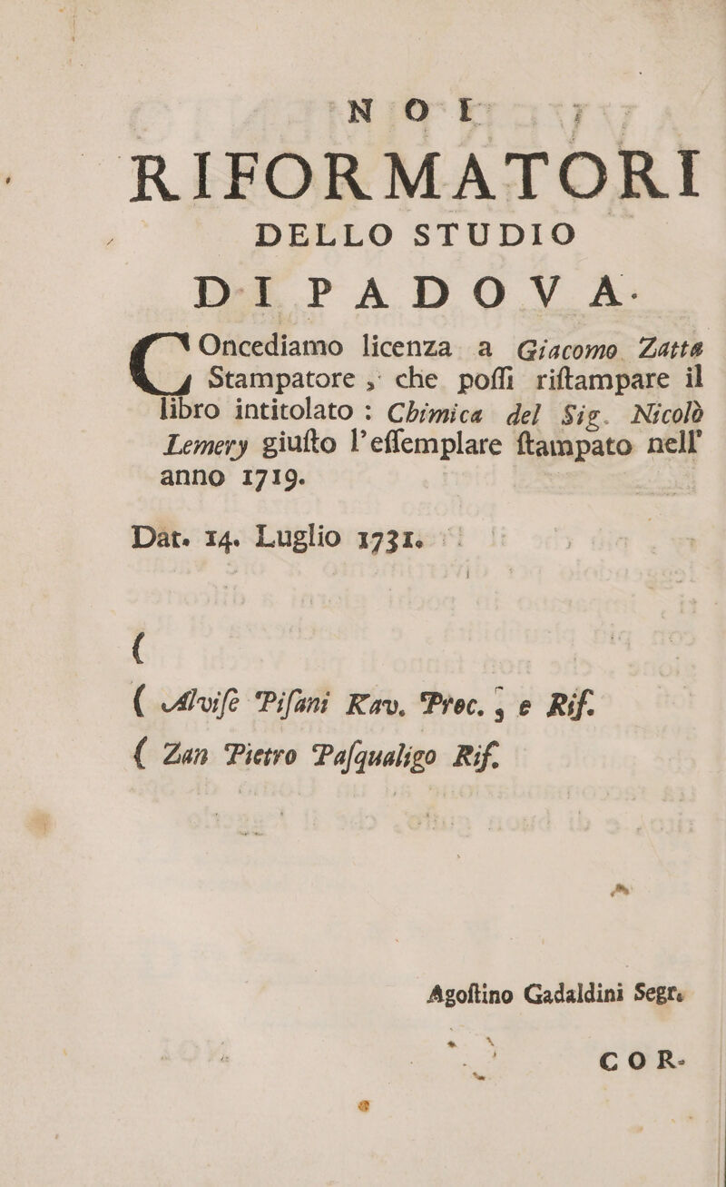 Niba, RIFORMATOR ; DELLO STUDIO D:E P À D O V A: Oncediamo licenza. a Giacomo Zatte Stampatore ;' che pofli riftampare il libro intitolato : Chimica del Sig. Nicolò Lemery giufto l’eflemplare ftampato nell anno 1710. | Dat. IA Luglio 1731 ne: ( ( Auf Pifani Ka. Proc. , e Rif. ( Zan Pietro Pafqualigo Rif. Asoftino Gadaldini Segr: Là COR: fa