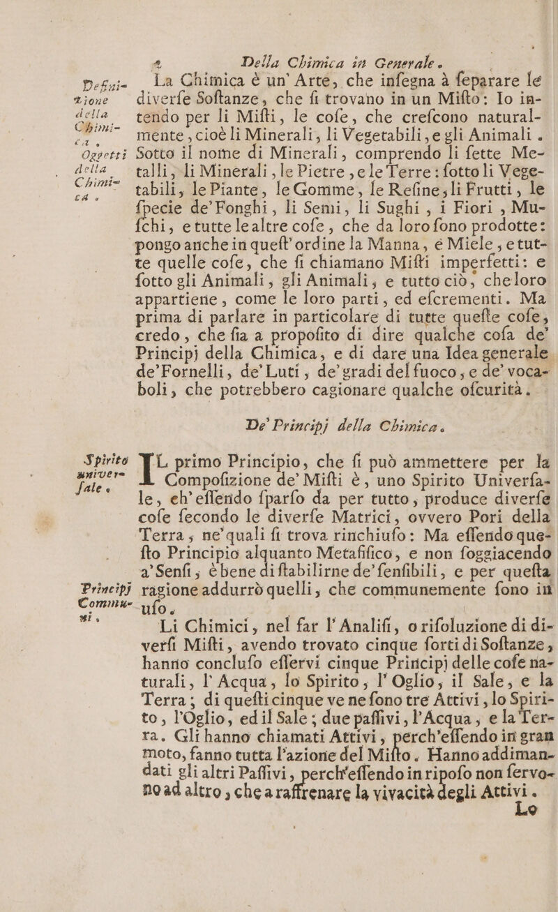 Defni= Tione della Cbimi- del è Oggetti della Chimi= CA è Spirito univero Sale e Principi Commue si, È) Della Chimica in Generale è | La Chimica è un’ Arte, che infegna à feparare le diverfe Softanze, che fi trovano in un Mifto: Io in- tendo per li Mifti, le cofe, che crefcono natural- mente, cioè li Minerali, li Vesetabili, e gli Animali . Sotto il nome di Minerali, comprendo li fette Me- talli, li Minerali, le Pietre ,e le Terre : fotto li Vege- tabili, le Piante, le Gomme, le Refine;li Frutti, le {pecie de’ Fonghi, li Semi, li Sughi, i Fiori , Mu- (chi , etuttelealtre cofe, che da loro fono prodotte: pongo anche in queft'ordine la Manna, é Miele, e tut- te quelle cofe, che fi chiamano Mifti imperfetti: e fotto gli Animali, gli Animali; e tutto ciò; cheloro appartierie, come le loro parti, ed efcrementi. Ma prima di parlare in particolare di tutte quelle cofe, credo, che fia a propofito di dire qualche cofa de’ Princip) della Chimica, e di dare una Idea generale. de’Fornelli, de’Luti, de’ gradi del fuoco; e de’ voca- boli, che potrebbero cagionare qualche ofcurità. De’ Principj della Chimica. T primo Principio, che fi può ammettere per la Compofizione de’ Mifti è, uno Spirito Univerfa- le, eh’efferido fparfo da per tutto, produce diverfe cofe fecondo le diverfe Matrici, ovvero Pori della Terra; ne’quali fi trova rinchiufo: Ma effendo que- fto Principio alquanto Metafifico, e non foggiacendo a'Senfi; è bene diftabilirne de’ fenfibili, e per quefta dr addurrò quelli; che communemente fono in ulo, Li Chimici, nel far l’Analifi, o rifoluzione di di- verfi Mifti, avendo trovato cinque forti di Softanze, hanrio conclufo effervi cinque Princip) delle cofe na- turali, l'Acqua, lo Spirito; l'Oglio, il Sale, e la Terra; di quefticinque ve ne fono tre Attivi, lo Spiri- to, l'Oglio, ed il Sale ; due pafivi, l'Acqua; e la Ter- ra. Gli hanno chiamati Attivi, perch’effendo in gran moto, fanno tutta l’azione del Mifto. Hanno addiman- dati gli altri Paffivi, perch'effendo inripofo non fervo- noadaltro,chea ui por la vivacità degli sii x ©
