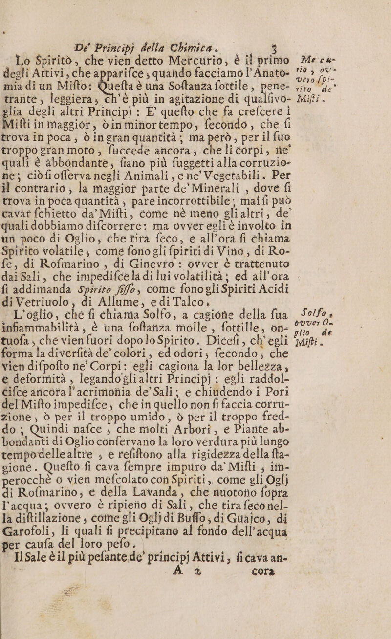 . Lo Spiritò, che vien detto Mercurio, è il primo degli Attivi, che apparifce ; quando facciamo l’Anato- mia di un Mifto: Quel à una Softanza fottile, pene- trante ; leggiera; ch'è più in agitazione di qualfivo- fia degli altri Principi : E quefto che fa crefcere i Mifti in maggior, din minortempo, fecondo , che fi trova in poca, d ingran quantità ; ma però, per il fuo troppo gran moto , fuccede anicora; che li corpi, ne’ quali è abbondante; fiano più fuggetti alla corruzio- ne; ciòfiofferva negli Animali, e ne’ Vegetabili. Per il contrario , la maggior parte de' Minerali , dove fi trova in poca quantità , pare incorrottibile ; mai fi può cavat fchietto da’ Mifti, come nè meno gli altri, de’ quali dobbiamo difcorrere: ma ovver égli è involto in un poco di Oglio, che tira feco, è all'ora fi chiama Spirito volatile; come fono gli fpiriti di Vino , di Ro- fe, di Rofinarino , di Ginevro : ovver è trattenuto Me cu rio ; 07- verofpi- . L] rito de Mifts . fi addimanda spirito flo, come fonogliSpiriti Acidi di Vetriuolo, di Allume, ediTalco, | . L'oglio, che fi chiama Solfo, a cagione della fua infiammabilità, è una foftariza molle , fottille, on- forma la diverfità de’ colori, ed odori; fecondo, che vien difpofto ne’ Corpi: egli cagiona la lor bellezza, e deformità , legandoglialtri Principi : egli raddol- cifce aricota l’acrimoñia de’ Sali; e chiudendo i Pori del Mifto impedifce; che in quello non fi faccia corru- Zione , d per il troppo umido, à per il troppo fred- do ; Quindi nafce ; che molti Arbori, e Piante ab- bondanti di Oglio confervano la loro verdura più lungo tempodelle altre ; e refiftono alla rigidezza della fta- gione. Quefto fi cava fempre impuro da Milti , i- erocchè 6 vien mefcolato con Spiriti, come gli Oglj di Rofmarino, e della Lavanda, che nuotono fopra l'acqua; ovvero è ripietio di Sali; che tira feco nel- la diftillazione ; cotne gli Ogljdi Buflo, di Guaico, di Garofoli, li quali fi precipitano al fondo dell’acqua per caufa del loro pefo. © IlSale èil più pefantede’ prinicip) Attivi, ficava an- | AD cora A Legni Le Solfo 4 ouver Où