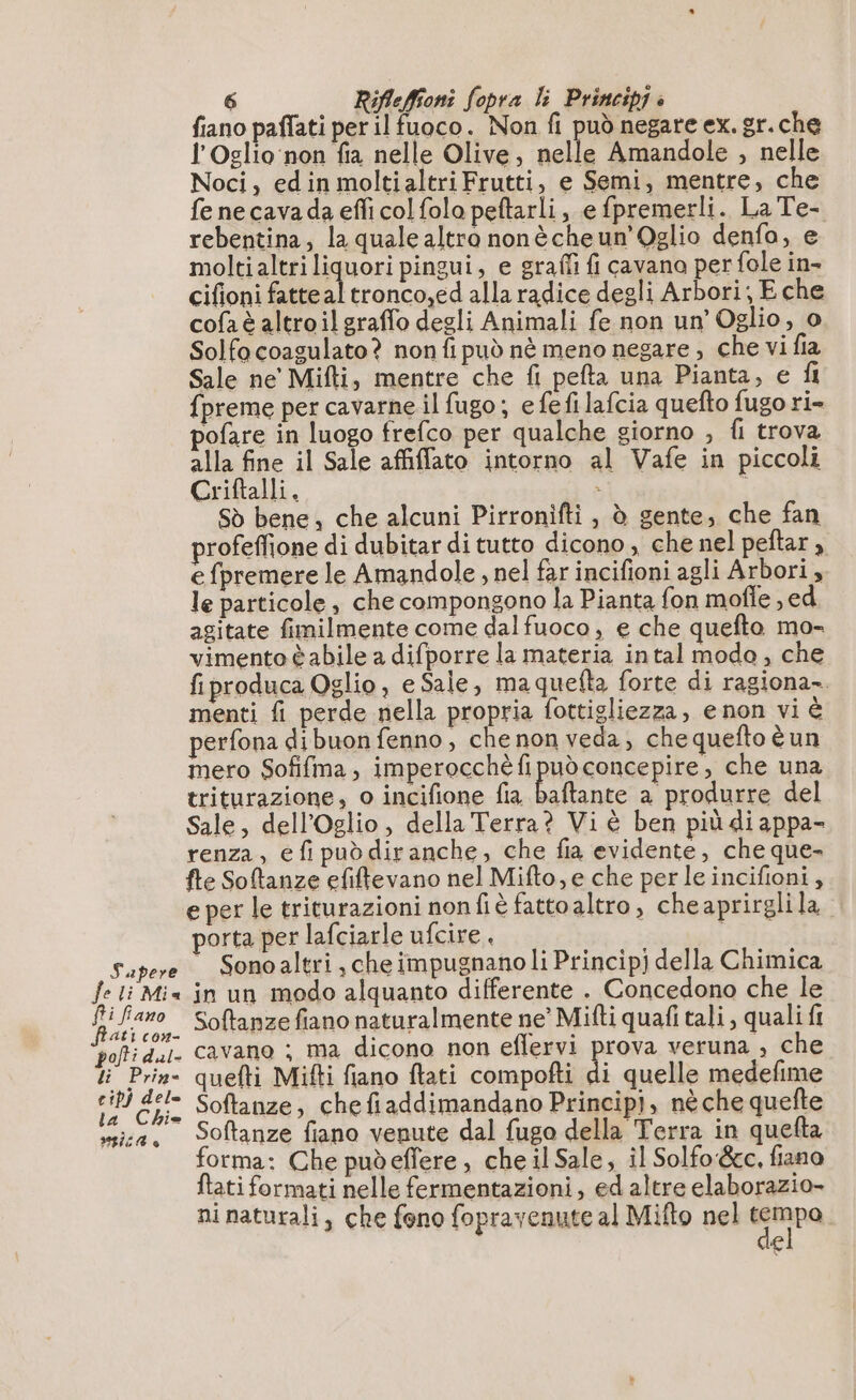 fiano paflati per il fuoco. Non fi può negare ex. gr.che l'Oslio non fia nelle Olive, nelle Amandole , nelle Noci, edin moltialtri Frutti, e Semi, mentre, che fe ne cava da effi col folo peftarli, e fpremerli. La Te- rebentina, la quale altra nonècheun’Oglio denfo, e moltialtri liquori pingui, e graffi fi cavano per fole in- cifioni fatteal tronco,ed alla radice degli Arbori; E che cofaè altroilgraffo degli Animali fe non un’ Oglio, o Solfocoagulato? non fi può nè meno negare ;, che vi fia Sale ne' Mifti, mentre che fi pefta una Pianta, e fl {preme per cavarne il fugo; efefi lafcia quefto fugo ri- pofare in luogo frefco per qualche giorno , fi trova alla fine il Sale affilfato intorno al Vafe in piccoli Criftalli, » 0 Sò bene, che alcuni Pirronifti , è gente, che fan profeffione di dubitar di tutto dicono , che nel peftar , e {premere le Amandole , nel far incifioni agli Arbori, le particole , che compongono la Pianta fon mofle , ed agitate fimilmente come dal fuoco , e che quefto mo- vimento è abile a difporre la materia intal modo, che fiproduca Oglio, e Sale, maquefta forte di ragiona-. menti fi perde nella propria fottigliezza, e non vi è perfona dibuon fenno , che non veda; che quefto è un mero Sofifma, imperocchè fi può concepire, che una triturazione, o incifione fia Mer a produrre del Sale, dell'Oglio, della Terra? Vi è ben più di appa- renza, e fi può diranche, che fia evidente, che que- fte Softanze efiftevano nel Mifto, e che perle incifioni, eper le triturazioni nonfiè fattoaltro, cheaprirglila porta per lafciarle ufcire | | Sapere Sonoaltri che impugnano li Princip) della Chimica fe li Mis in un modo alquanto differente . Concedono che le È 5, pa, Softanze fiano naturalmente ne’ Mifti quafi tali , quali fi polti dal. cavano ; ma dicono non eflervi prova veruna , che ti Prin- quefti Mifti fiano ftati compofti di quelle medefime : 4 dj Softanze, chefiaddimandano Principj, nèche quefte sica. Softanze fiano venute dal fugo della Terra in quefta orma: Che pudeffere , che il Sale, il Solfo &amp;c. fiano ftati formati nelle fermentazioni, ed altre elaborazio- ni naturali, che feno fopravenute al Mifto nel GRR €