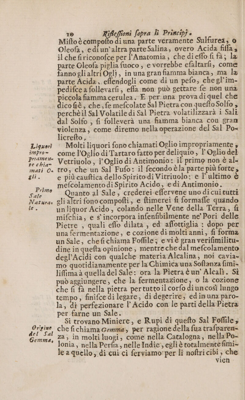 Liguori 1mnpro = priame n= te chia= mati Ca gli. Primo Tale Natura Le”, Origine È a Gemma, 10 na AE Sopra li Principfe Mifto è compofto di una parte veramente Sulfurea, o Oleofa, ediun'altra parte Salina, overo Acida fifa, il che firiconofce per l’Anatomia , che dieffo fi fà; la pere Oleofa piglia fuoco ; e vorrebbe efaltarfi, come annoglialtriOglj, inunagran fiamma bianca, ma la parte Acida,. effendogli come di un pefo, chegl’im- pedifce a follevarfi, effa non può gettare fe non una He fammacerulea. E per una prova di quel che icoftè, che, fe mefcolate Sal Pietra con queftoSolfo , perchè il Sal Volatile di Sal Pietra volatilizzarà i Sali dal Solfo , fi folleverà una fiamma bianca con gran licrefto s E Molti liquori fono chiamati Oglio impropriamente , come l'Oglio di Tartaro fatto per deliquio , l Oglio del Vetriuolo, l Oglio di Antimonio: il primo non è al- tro, che un Sal Fufo: il fecondo èla parte più forte, e più cauftica dello Spiritodi Vitriuolo: e l'ultimo è mefcolamento di Spirito Acido, edi Antimonio. ooo al Sale, crederei effervene uno di cui tutti gli altri fonocompofti, e ftimerei fi formafle quando unliquor Acido , colando nelle Vene della Terra, fi mifchia, e s' incorpora infenfibilmente ne’ Pori delle Pietre , quali eflo dilata , ed affottiglia : dopo per una fermentazione, e cozione di molti anni, fi forma un Sale, chefichiama Foffile; eviè gran verifimilitu- dine in quefta opinione, mentre che dal mefcolamento degl’'Acidi con qualche materia Alcalina, noi cavia». mo quotidianamente per la Chimica una Softanza fimi- lifimaà quella del Sale: ora la Pietra éun' Alcalì. Si può aggiungere, che la fermentazione, o la cozione che fi fà nella pietra pertuttoil corfo di uncosì lungo tempo , finifce di legare, di degerire, edimuna paro- la, di perfezionare l’ Acido con le parti della Pietra per farne un Sale. | Si trovano Miniere, e Rupi di quefto Sal Foffile, che fichiama Gemma, per ragione della fua trafparen- za, in molti luogi, come nella Catalogna, nella Po- lonia, nella Perfia, nelle Indie, egli è totalmentefimi- le a quello, di cui ci ferviamo:per li noftri cibi , che vien