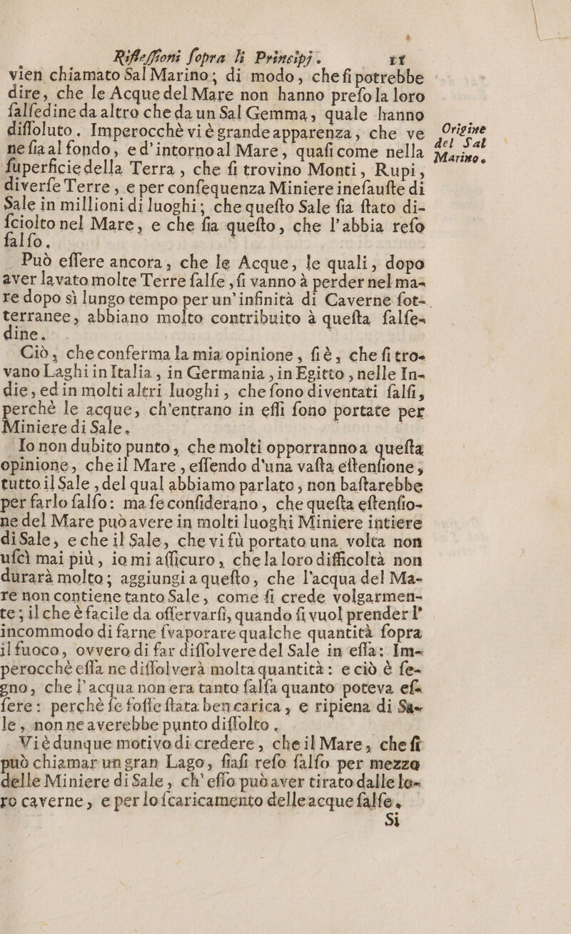 Rifleffioni fopra lì Principi . dire, che le Acque del Mare non hanno prefola loro falfedine da altro che da un Sal Gemma, quale hanno diffoluto. Imperocchè vi è grande apparenza; che ve ne fia al fondo, ed’intornoal Mare, quaficome nella fuperficiedella Terra , che fi trovino Monti, Rupi, diverfe Terre , e per confequenza Miniere inefaufte di Sale in millioni di luoghi; che quefto Sale fia {tato di- Sjain nel Mare, e che fia quefto, che l'abbia refo alfo. | | . Può effere ancora; che le Acque, le quali, dopo aver lavato molte Terre falfe , fi vanno à perder nel ma= terranee, abbiano molto contribuito à quefta falfe= ine. Ciò, checonferma la mia opinione, fiè, che fi tro» vano LaghiinItalia, in Germania , in Egitto , nelle In- die, edin molti altri luoghi, chefonodiventati falfi, erché le acque, ch’entrano in efli fono portate per Miniere di Sale. i ; | To non dubito punto, che molti opporrannoa quefta opinione, cheil Mare, effendo d'una vafta ettenfione ; tutto il Sale , del qual abbiamo parlato; non baftarebbe per farlo falfo: mafeconfiderano, che quefta eftenfio- ne del Mare pudavere in molti luoghi Miniere intiere diSale, eche il Sale, chevifù portato una volta non ufcì mai più, iomi afficuro, chela loro difficoltà non durarà molto; aggiungi a quefto, che l’acqua del Ma- re non contiene tanto Sale, come fi crede volgarmen- te ilcheè facile da offervarfi, quando fi vuol prender” incommodo di farne fvaporare qualche quantità fopra ilfuoco, ovvero di far diffolvere del Sale in efla: Im- perocché efla ne diffolverà molta quantità: e ciò è fe- gno, che l'acquanonera tanto falfa quanto poteva efk fere: perchè fe foffeftata bencarica , e ripiena di Sa le, nonneaverebbe punto diffolto . | Viè dunque motivodi credere, cheil Mare, cheft può chiamarungran Lago, fiafi refo falfo per mezza delle Miniere di Sale, ch'efio pudaver tirato dalle le ro caverne, e perlofcaricamento delleacque mero . 1 Origine del Sal Marino.