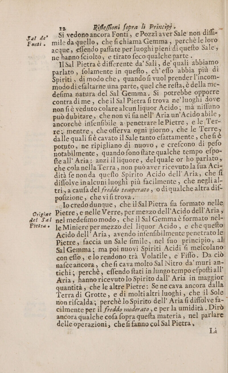 Pal de Fonti ° Origine del Sal Pietra e 2 Rifleffioni fopra li Principi è 3 Si vedono ancora Fonti, e Pozzi aver Sale noti diffie mile da quello; che fichiama Gemma, perchè le loro acque; effendo paflate per luoghi pieni di quefto Sale’, ne hannofciolto, e tirato feco qualche parte . ‘3 Sal Pietra è differente da’ Sali, de’ quali abbiamo parlato , folamente in quefto, ch'eflo abbia più di Spiriti, di modo che, quando fi vuol prender l'incom- mododiefaltarne una parte, quel che refta, è della me- defima satura del Sal Gemma. Si potrebbe opporre contra dime, cheil Sal Pietra fitrova ne’ luoghi dove non fi è veduto colare alcun liquor Acido; mà niffuno può dubitare, che non vi fianell’ Ariaun’Acido abile , ancorchè infenfibile a penetrarele Pietre ; e le Ter- re: mentre; che offerva ogni giorno, che le Terre, dalle quali fiè cavato il Sale tanto efattamente , chefi è potuto , ne ripigliano di nuovo; e crefcono di pefo notabilmente, quandofonoftate qualche tempo efpo- {te all Aria: anziilliquore, delquale or ho parlato, che cola nella Terra; non pudaver ricevuto la fua Aci- dità fe nonda quefto Spirito Acido dell'Aria, che fi diffolve inalcuniluoghi più facilmente, che negli al- tri a caufa del freddo temperato ; o di qualche altra dif- ofizione, che vifitrova. ‘.Ioctedo dunque, che il SalPietra fia formato nelle Pietre, e-nelle Verre, per mezzo dell’Acido dell'Aria ; nelmedefimo modo, che il Sal Gemma è formato nel- le Miniere per mezzo del liquor Acido, e che quefto; Acido dell’ Aria, avendo infenfibilmente penetrato le Pietre, faccia un Sale fimile, nel fuo principio, ah Sal Gemma; ma poi nuovi Spiriti Acidi fi melcolano con eflo, elorendono trà Volatile, e Fiflo. Da ciò nafceancora, che fi cava molto Sal Nitro da’ muri an- tichi; adi effendo ftati in lungo tempo efpofti all’ Aria, hanno ricevutolo Spirito dall’ Aria in maggior quantità ; che le altre Pietre: Se ne cava ancora dalla Terra di Grotte, e di moltialtri luoghi, che il Sole nonrifcalda; perchè lo Spirito dell’ Aria fi diflolve fa- cilmente per il freddo moderato , e per la umidità . Dirò ancora qualche cofa fopra quefta materia; nel parlare delleoperazioni, che fifanno col Sal Pietra, | Là