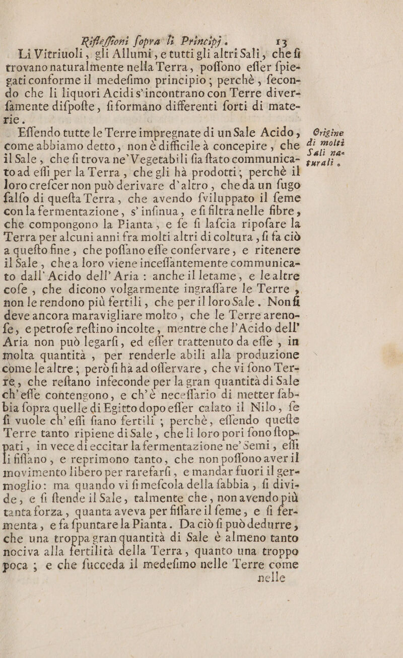 Li Vitriuoli, gli Allumi,etuttigli altri Sali, chef trovano naturalmente nella Terra, poffono efler fpie- gati conforme il medefimo principio ; perchè, fecon- do che li liquori Acidi s*incontrano con Terre diver- famente difpofte, fiformano differenti forti di mate- rie. | | Effendotutte le Terre impregnate di un Sale Acido, come abbiamo detto, non è difficile à concepire , che il Sale, che fitrova ne’Vegetabili fiaftato communica- toad effi per la Terra, che gli hà prodotti; perchè il loro crefcer non può derivare d'altro, che da un fugo falfo di quefta Terra, che avendo fviluppato il feme con la fermentazione, s infinua, efi filtra nelle fibre, che compongono la Pianta, e fe fi lafcia ripofare la Terra per alcuni anni fra molti altri di coltura ; fi fa ciò a quefto fine, che poffano effe confervare, e ritenere il Sale, chea loro viene inceflantemente communica- to dall'Acido dell’ Aria : ancheilletame, e le altre non le rendono più fertili, che perilloro Sale. Nonfi deve ancora maravigliare molto , che le Terre areno- fe, e petrofe reftino incolte, mentre che l’Acido dell Aria non può legarfi, ed efler trattenuto da effe , in molta quantità , per renderle abili alla produzione +: lealtre; peròfiha adoflervare, che vi fono Ter- re, che reftano infeconde per la gran quantità di Sale ch’effe contengono, e ch'è neceflario di metter fab- bia fopra quelle di Egitto dopoefler calato il Nilo, fe fi vuole ch’effi fiano fertili ; perchè, effendo quefte Terre tanto ripiene diSale, che li loro pori fono ftop- ati, in vecedieccitar la fermentazione ne’ Semi, efli i fiflano, e reprimono tanto, che non poflono aver il movimento libero per rarefarfi, e mandar fuori il ger- moglio: ma quando vi fimefcola della fabbia , fl divi- de, e fi ftende il Sale, talmente che, nonavendo più tanta forza, quanta aveva per fiffare il feme, e fi fer- menta, e fafpuntarela Pianta. Da ciò fi può dedurre, che una troppa gran quantità di Sale è almeno tanto nociva alla fertilità della Terra, quanto una troppo poca ; e che fucceda il medefimo nelle Terre sta nelle Origine di molti Sali na- turali è