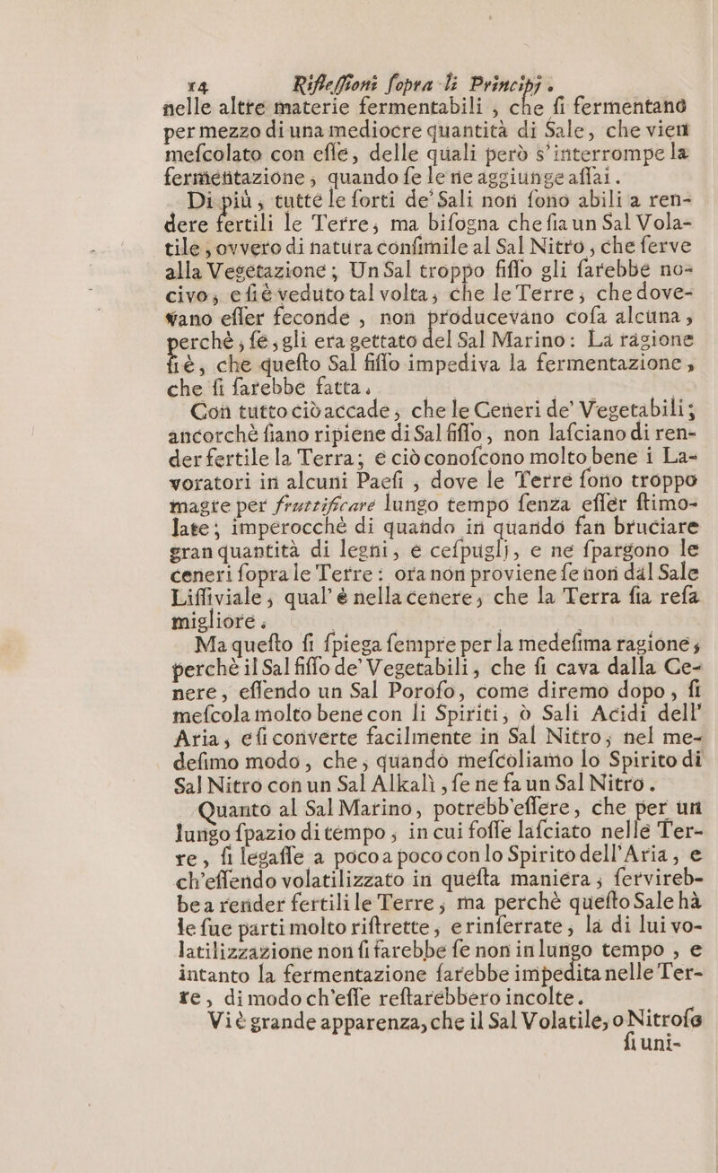 nelle altre materie fermentabili , che fi fermentano per mezzo di una mediocre quantità di Sale, che vient mefcolato con efle, delle quali però 5’ interrompe la fermétitazione ; quando fe le ne aggiunge affai. Di più; tutte le forti de’ Sali nori fono abili a ren- dere fertili le Terre; ma bifogna che fiaun Sal Vola- tile; ovvero di natura confimile al Sal Nitro , che ferve alla Vesetazione; Un Sal troppo fiflo gli farebbe no- civo; efièveduto tal volta; che le Terre; che dove- wano efler feconde , non producevano cofa alcuna, perché ; fe, gli era gettato del Sal Marino: La ragione fié, che quefto Sal filo impediva la fermentazione, che fi farebbe fatta. | i | Con tutto cidaccade; che le Ceneri de’ Vegetabili; ancorchè fiano ripiene di Sal filo; non lafciano di ren- der fertile la Terra; e ciò conofcono molto bene i La- voratori in alcuni Paefi ; dove le Terre fono troppo magre per frurrificare lungo tempo fenza efler ftimo- late; impérocché di quando in quarido fan bruciare granquantità di legni, e cefpuglj, e ne fpargono le ceneri fopra le Tetre : oranon proviene fe nori dal Sale Lifliviale; qual’ è nella cenere; che la Terra fia refa migliore. | Ma quefto fi fpiega fempre per la medefima ragione; perchè il Sal fiffo de’ Vegetabili, che fi cava dalla Ce- nere, eflendo un Sal Porofo, come diremo dopo, fi mefcola molto bene con li Spiriti; d Sali Acidi dell Aria; efi converte facilmente in Sal Nitro; nel me- defimo modo, che; quando mefcoliamo lo Spirito di Sal Nitro con un Sal Alkalì ; fe ne fa un Sal Nitro. Quanto al Sal Marino, potrebb'eflere, che per un lurigo fpazio ditempo ; in cui foffe lafciato nelle Ter- re, fl legaffe a pocoa poco con lo Spirito dell'Aria, e ch’effendo volatilizzato in quefta maniera; fetvireb- bea rerider fertili le Terre; ma perchè quefto Sale hà le fue parti molto riftrette; erinferrate; la di lui vo- latilizzazione non fifarebbe fe non inlungo tempo , e intanto la fermentazione farebbe impedita nelle Ter- re, dimodoch’effe reftarebbero incolte. Viè grande apparenza, che il Sal Volatile; 0 ce luni-