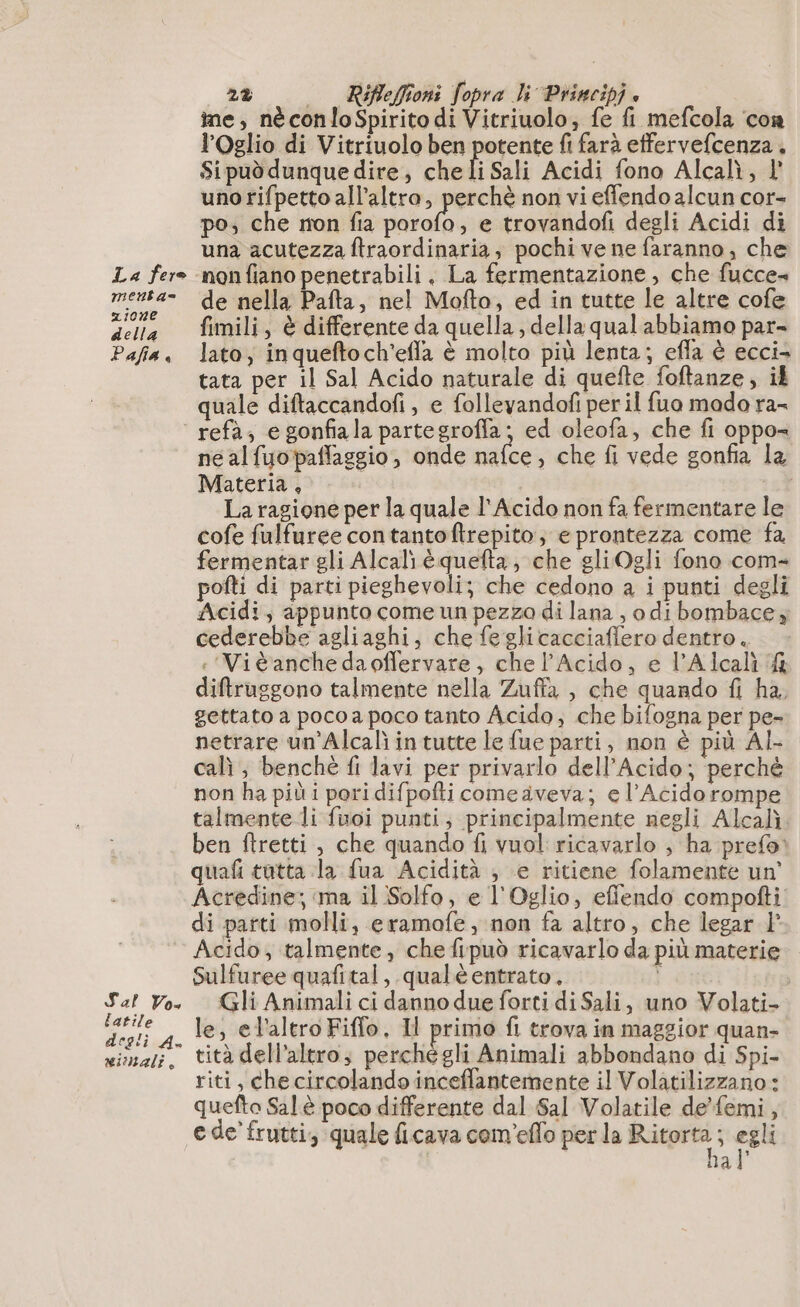 La fero menta ione della Pafia è 2% — Rifleffioni fopra li Principi è me, néconloSpirito di Vitriuolo, fe fi mefcola con lOglio di Vitriuolo ben potente fi farà effervefcenza . Si pud dunque dire, che li Sali Acidi fono Alcalì, 1’ unorifpetto all’altro, perchè non vi effendo alcun cor- po; che non fia Ne e trovandofi degli Acidi di una acutezza ftraordinaria; pochi ve ne faranno, che nonfiano penetrabili . La fermentazione, che fucce» de nella Pafta, nel Mofto, ed in tutte le altre cofe fimili, è differente da quella; della qual abbiamo par- lato; inqueftoch'efla è molto più lenta; efla è ecci- tata per il Sal Acido naturale di quefte foftanze, il quale diftaccandofi , e folleyandof per il fuo mado ra- Sal Vo latile degli À. mimali, ne alfuopaflaggio, onde nafce, che fi vede gonfia la Materia, | La ragione per la quale l'Acido non fa fermentare le cofe fulfuree contantoftrepito, e prontezza come fa fermentar gli Alcali èquefta, che gli Ogli fono com- pofti di parti pieghevoli; che cedono a i punti degli Acidi, appunto come un pezza di lana , odi bombace, cederebbe agliaghi, che fe glicacciaffero dentro. : Vitanchedaoffervare, che l’Acido, e l’Alcali &amp; diftrusgono talmente nella Zuffa , che quando fi ha, gettato a poco a poco tanto Acido; che bifogna per pe- netrare un'Alcalì intutte le fue parti, non è più AL- cali ; benchè fi lavi per privarlo dell’Acido; perchè non ha più i pori difpofti come aveva; e l’Acidorompe talmente li fuoi punti; principalmente negli Alcalì. ben ftretti , che quando fi vuol ricavarlo ; ha prefo: quafi tutta la fua Acidità ; e ritiene folamente un’ Acredine; ma il Solfo, e l'Oglio, efflendo compofti di parti molli, eramofe, non fa altro, che legar }’ Acido, talmente, che fipud ricavarlo da più materie Sulfuree quafital, qualè entrato, Ì Gli Animali ci danno due forti di Sali, uno Volati- le, el'altro Fiffo, Il primo fl trova in maggior quan- tità dell’altro; perché gli Animali abbondano di Spi- riti, che circolando inceflantemente il Volatilizzano: quefto Sal è poco differente dal Sal Volatile de’femi, e de’ frutti, quale ficava com'eflo per la Rage î egli al