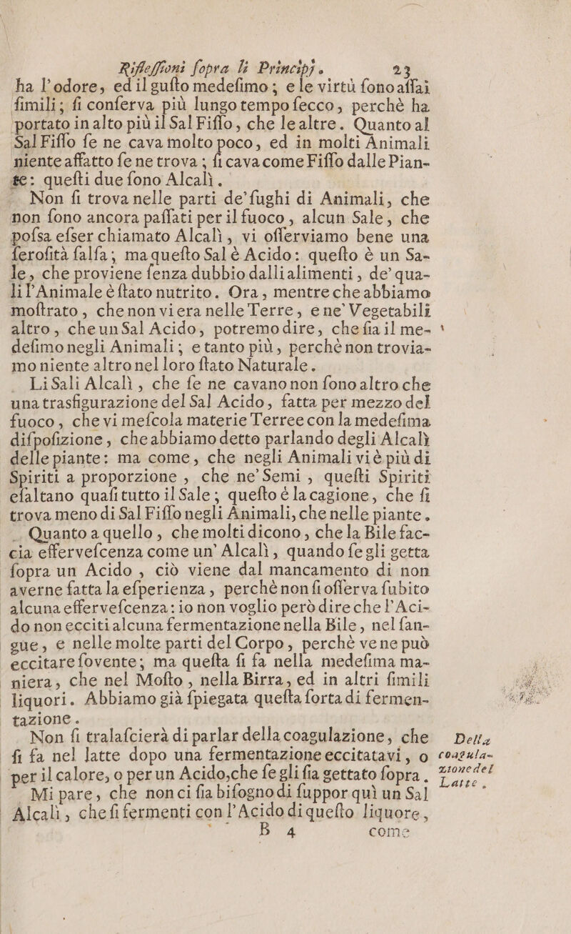 ha l'odore, edilgufto medefimo ; ele virtù fonoaffai fimili; fi conferva più lungo tempo fecco, perchè ha ‘portato in alto più il Sal Fiffo, che le altre. Quanto al Sal Fiflo fe ne cava molto poco, ed in molti Animali niente affatto fe ne trova ; ficava come Fiffo dalle Pian- te: quefti due fono Alcalì. Non fi trova nelle parti de’ fughi di Animali, che non fono ancora paffati per il fuoco , alcun Sale, che pofsa efser chiamato Alcalì, vi offerviamo bene una ferofità falfa; ma quefto Salè Acido: quefto è un Sa- le, che proviene fenza dubbio dallialimenti , de’ qua- lil'Animale é {tato nutrito. Ora, mentre cheabbiamo moftrato , chenonviera nelle Terre, ene’ Vegetabili altro, cheunSal Acido; potremodire, chefiail me- defimo negli Animali; e tanto più, perchè non trovia- mo niente altro nel loro ftato Naturale. LiSali Alcalì, che fe ne cavano non fonoaltroche una trasfigurazione del Sal Acido, fatta per mezzo del fuoco, che vi mefcola materie Terree con la medefima difpofizione, che abbiamo dette parlando degli Alcalì delle piante: ma come, che negli Animali viè più di efaltano quafitutto il Sale ; quefto é la cagione, che fi trova meno di Sal Fiffo negli Animali, che nelle piante. .. Quanto a quello, che molti dicono; che la Bile fac- cia effervefcenza come un’ Alcalì, quando fegli getta fopra un Acido , ciò viene dal mancamento di non averne fatta la efperienza, perchè nonfiofferva fubito alcuna effervefcenza : io non voglio però dire che l’Aci- do non eccitialcuna fermentazione nella Bile, nel fan- gue, e nelle molte parti del Corpo, perchè ve ne può eccitare fovente; ma quefta fi fa nella medefima ma- _niera, che nel Mofto, nella Birra, ed in altri fimili | liquori. Abbiamo già fpiegata quefta forta di fermen- tazione. Non fi tralafcierà di parlar della coagulazione, che _fi fa nel latte dopo una fermentazione eccitatavi, o perilcalore, o perun Acido,che fe glifia gettato fopra. - Mi pare, che non ci fia bifognodi fuppor quì un Sal | Alcalì, chefi fermenti con L'acido diquefto liquore, 4 come 4 Della coagula= zionedel Latte,