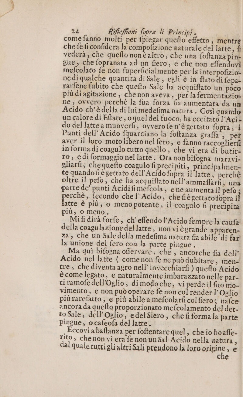 come fanno molti per fpiegar quefto effetto, mentre che fe fi confidera la com pofizione naturale del latte, fi vederà, che quefto noné altro, che una foftanza pim gue, che fopranata ad un fiero, e che non effendovi mefcolato fe non fuperficialmente per la interpofizio» ne di qualche quantità di Sale, egli è in ftatodi fepa- rarfene fubito che quefto Sale ha acquiftato un poco, più diagitazione, che non aveva, per la fermentazio= ne, ovvero perchè la fua forza fia aumentata da un Acido ch'è della di lui medefima natura . Cosi quando un calore di Eftate, o quel del fuoco, ha eccitato l'Aci- do del latte a muoverfi, ovvero fe n'è settato fopra, i Punti dell’ Acido fquarciano la foftanza graffa; per aver il loro motolibero nel fero, e fanno raccoglierfi in forma di coagulo tutto qnello ; che vi era di butir= ro, ediformaggio nel latte. Ora non bifogna maravi- gliarfi, che quefto coagulo fi precipiti, principalmen- te quandofiè gettato dell'Acido fopra il latte, perchè oltre il pefo, che ha acquiftato nell'ammaffarfi, una parte de’ punti Acidifimefcola, ene aumentail pefo; perchè, fecondo chel’ Acido, chefièsettato fopra il latte è più, o menopotente, il coagulo fi precipita più, o meno. Mifi dirà forfe, ch’effendol'Acido femprela caufa della coagulazione del latte, non vi è emilio apparen- za, che un Sale della medefima natura fia abile di far la unione del fero con la parte pingue. Ma quì bifogna offervare, che , ancorche fia dell’ Acido nel latte ( come non fe ne può dubitare, men tre, che diventa agro nell’ invecchiarfi ) quefto Acido è come legato, e naturalmente imbarazzato nelle par- ti ramofe dell’Oglio, dimodoche, vi perde il fuo mo- vimento, e non pud operare fe non col render l’Oglio più rarefatto , e più abile a mefcolarfi col fiero; nafce ancora da quefto proporzionato mefcolamento del det- to Sale, dell’Oglio, edelSiero, che fi formala parte pingue, o cafeofa del latte. , Eccovi a baftanza per foftentare quel, che io hoaffe- Tito, che non vi era fe non un Sal Acido nella natura ù dal quale tutti gli aleri Sali prendono la loro origine, e cne
