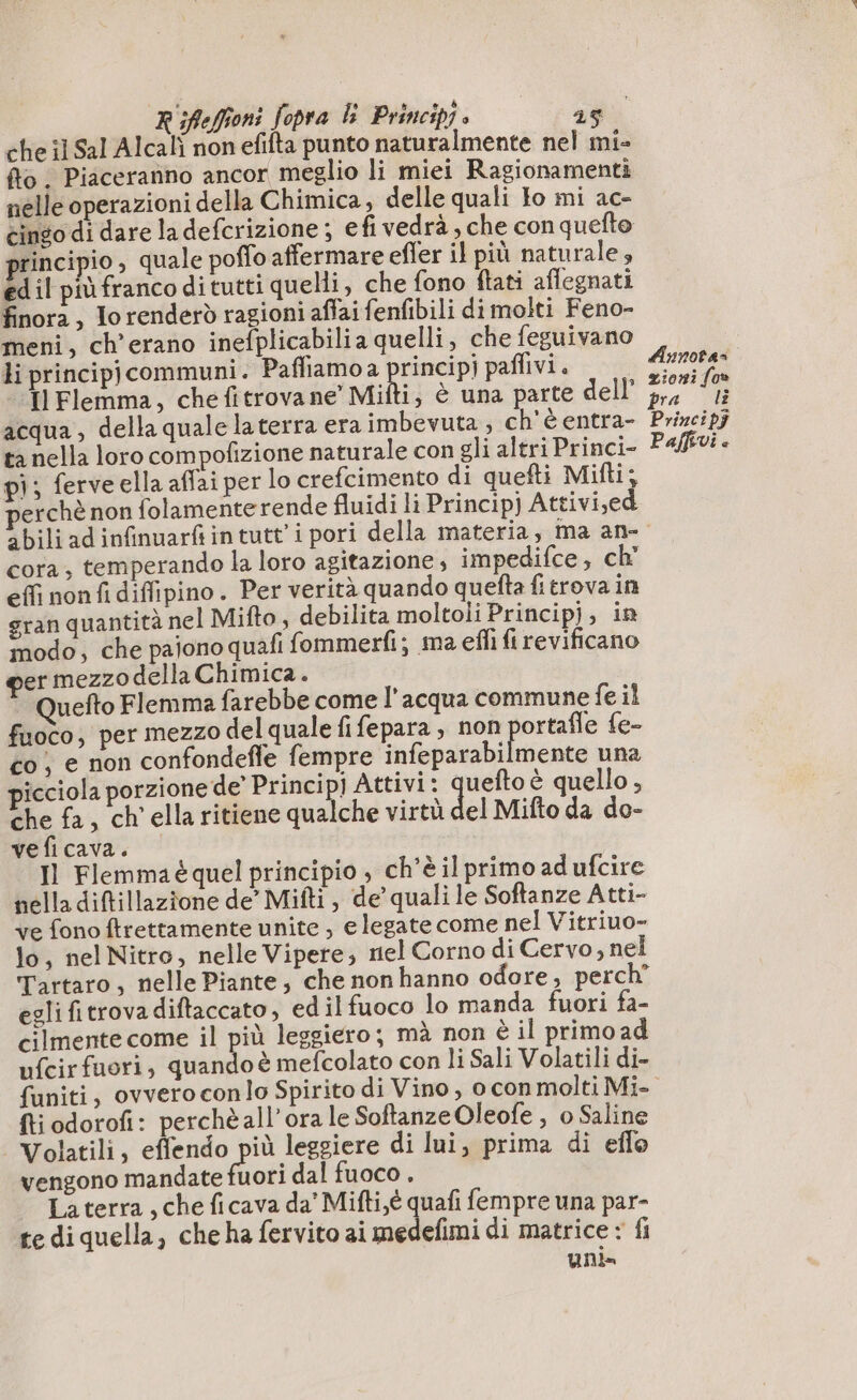 che il Sal Alcali non efifta punto naturalmente nel mi- {to . Piaceranno ancor meglio li miei Ragionamenti nelle operazioni della Chimica, delle quali to mi ac- cingo di dare ladefcrizione ; efi vedrà , che con quefto principio, quale poffo affermare effer il più naturale» ed il più franco di tutti quelli, che fono ftati aflegnati finora, lo renderò ragioni affai fenfibili di molti Feno- meni, ch’erano inefplicabilia quelli, che feguivano li principjcommuni. Paffiamo a principj paflivi. Il Flemma, che fitrovane Mifti, è una parte dell’ acqua, della quale laterra era imbevuta , ch'è entra- ta nella loro compofizione naturale con gli altri Princi- pi; ferve ella affai per lo crefcimento di quefti Mifti, erchè non folamenterende fluidi li Principj Attivi,ed Aunotas zioni fo» Paffivi è cora, temperando la loro agitazione, impedifce , ch effi nonfi diffipino. Per verità quando quefta fi trova in gran quantità nel Mifto , debilita moltoli Principj, in modo; che pajono quafi fommerfi; ma effi fi revificano er mezzodella Chimica. Quefto Flemma farebbe come l’acqua commune fe il fuoco, per mezzo del quale fifepara , non ortafle fe- co , e non confondefle fempre infeparabilmente una picciola porzione de’ Princip) Attivi: sn è quello, che fa, ch'ella ritiene qualche virtù del Mifto da do- veficava. Il Flemmaé quel principio , ch'è il primo ad ufcire nella diftillazione de’ Mifti , de quali le Softanze Atti- ve fono ftrettamente unite , e legate come nel Vitriuo- lo, nel Nitro, nelle Vipere, nel Corno di Cervo, nel Tartaro, nelle Piante; che non hanno odore, perch egli fitrova diftaccato, edilfuoco lo manda fuori fa- cilmente come il più leggiero; mà non è il primo ad ufcirfuori, quando è mefcolato con li Sali Volatili di- ftiodorofi: perchè all'ora le Softanze Oleofe , o Saline | Volatili, effendo più leggiere di lui, prima di efle vengono mandate Got dal fuoco, La terra , che ficava da’ Mifti,é quafi fempre una par- te di quella, che ha fervito ai medefimi di matrice : fi unis