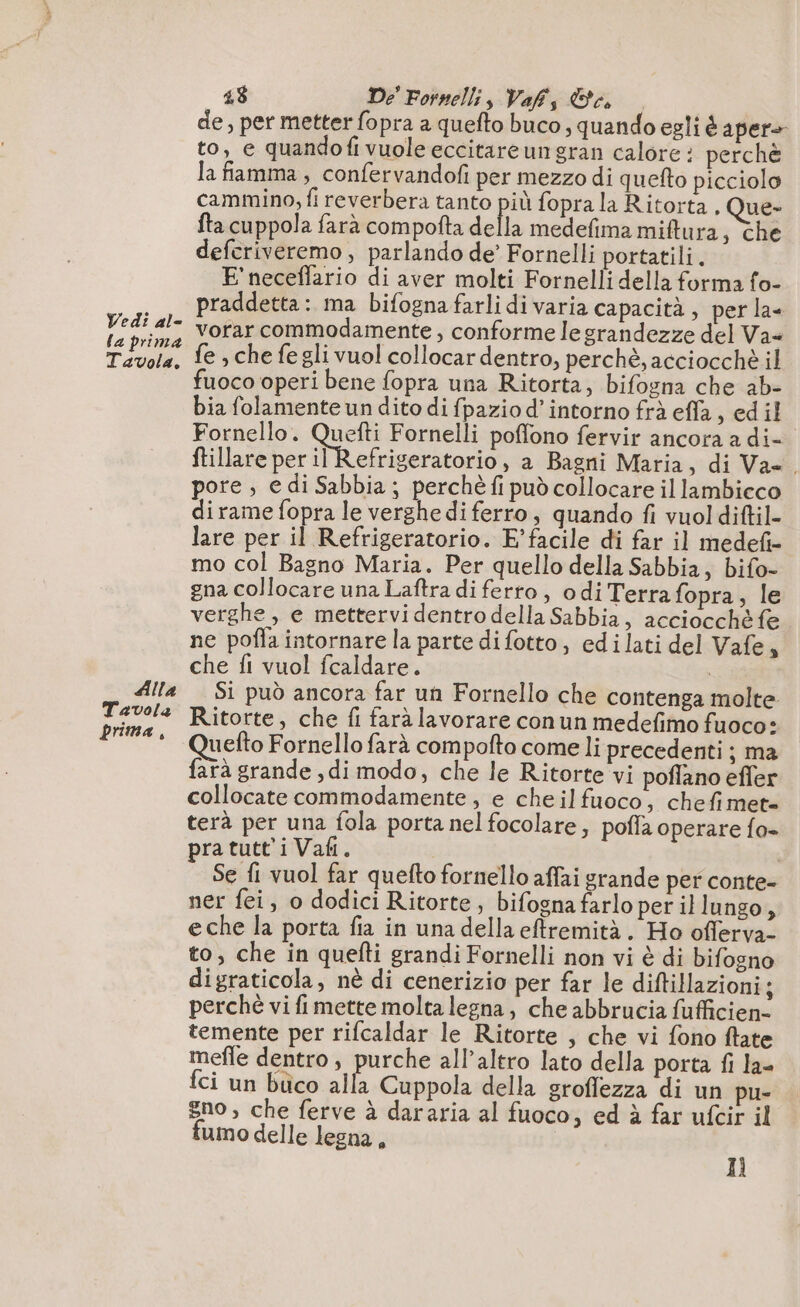 Vedi al- la prima Tavola, Alla Tavola prima, 48 De’ Fornelli, Vafs a de, per metter fopra a quefto buco ; quando egli è aper» to, e quandofi vuole eccitareun gran calore : perchè la fiamma , confervandofi per mezzo di queto picciolo cammino, fi reverbera tanto più fopra la Ritorta . Que- fta cuppola farà compofta delli medefima miftura, che deferiveremo, parlando de’ Fornelli portatili. E'neceffario di aver molti Fornelli della forma fo- praddetta: ma bifogna farli di varia capacità, per la« vorar commodamente , conforme le grandezze del Va= fe , che fe gli vuol collocar dentro, perchè, acciocchè il uoco operi bene fopra una Ritorta, bifogna che ab- bia folamente un dito di fpazio d’intorno frà effa, ed il Fornello. que Fornelli poffono fervir ancora a di ftillare per il Refrigeratorio, a Bagni Maria, di Va=. pore ; e di Sabbia; perchèfi può collocare il lambieco dirame fopra le verghe di ferro, quando fi vuol diftil- lare per il Refrigeratorio. F’facile di far il medef- mo col Bagno Maria. Per quello della Sabbia, bifo- gna collocare una Laftra di ferto, odi Terra fopra, le verghe, e mettervidentro della Sabbia, acciocche fe ne pofla intornare la parte di fotto, edilati del Vafe, che fi vuol fcaldare. | Si pud ancora far un Fornello che contenga molte Ritorte, che fi fara lavorare con un medefimo fuoco: Quefto Fornello farà compofto come li precedenti ; ma farà grande, di modo, che le Ritorte vi poflano efler collocate commodamente , e cheilfuoco, chefimet= terà per una fola porta nel focolare; poffa operare fo- pra tutti Vafi. | Se fi vuol far quefto fornello affai grande per conte- ner fei, o dodici Ritorte, bifognafarlo per il lungo È eche la porta fia in una della eftremità. Ho offerva- to, che in quefti grandi Fornelli non vi è di bifogno digraticola, nè di cenerizio per far le diftillazioni; perchè vi fi mette molta legna, che abbrucia fufficien- temente per rifcaldar le Ritorte , che vi fono flate mefle dentro, purche all’altro lato della porta fi la- fci un buco alla Cuppola della sroflezza di un pu- gno , che ferve à dararia al fuoco, ed à far ufcir il umo delle legna, 11