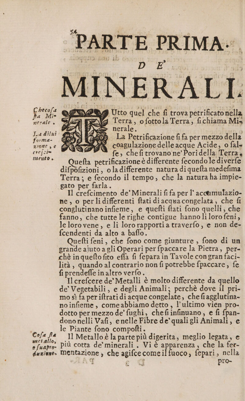 PARTE PRIMA.. i i si | i à MINERALI: cone vp Utto quel che fi trova petrificato nella serale, Terra, ofottola Terra, fichiama Mis vu; nerale. a A ci 5 La Petrificazione fifa per mezzo della zione, e I coagulazione delle acque Acide, o fals ere cie fe, chefitrovano ne’ Poridella Terra, CS Quefta petrificazione è differente fecondo le diverfe difpofizioni, oladifferente natura di quefta medefima Terra; e fecondo il tempo, che la natura ha impie- gato per farla. Il crefcimento de’ Minerali fi fa per l'acc@mulazio- ne, o perlidifferenti ftati diacquacongelata, che fi conglutinano infieme, e quefti tati fono quelli; che fanno, che tutte le righe contigue hannoli loro feni, lelorovene, e li lororapportia traverfo, e non de- fcendenti da alto a baffo. uefti feni, che fono come giunture , fono di un grande ajuto a gli Operari per fpaccare la Pietra, per- chè inqueftofito effa fi feparain Tavole congran faci- lità , quando al contrario non fi potrebbe fpaccare, fe fi prendeffe in altro verfo. Il crefcere de’ Metalli è molto differente da quello de’ Vegetabili, e degli Animali; perchè dove il pri- mo sì fa per iftrati di acque congelate, che fiagglutina- noinfieme, comeabbiamo detto , l’ultimo vien pro- dotto per mezzo de’ fughi, chefiinfinuano, e fi fpan- dono nelli Vafi, e nelle Fibre de’ qualigli Animali, e À le Piante fono compofti. fa .Il Metallo è la parte più digerita, meglio legata, e . più cotta de’ minerali. Vi è pia , che la fer- e fuapro- * : à : dazione. Mentazione , che agifcecomeilfuoco, fepari, nella LAY ce € pro- _ È no Um =